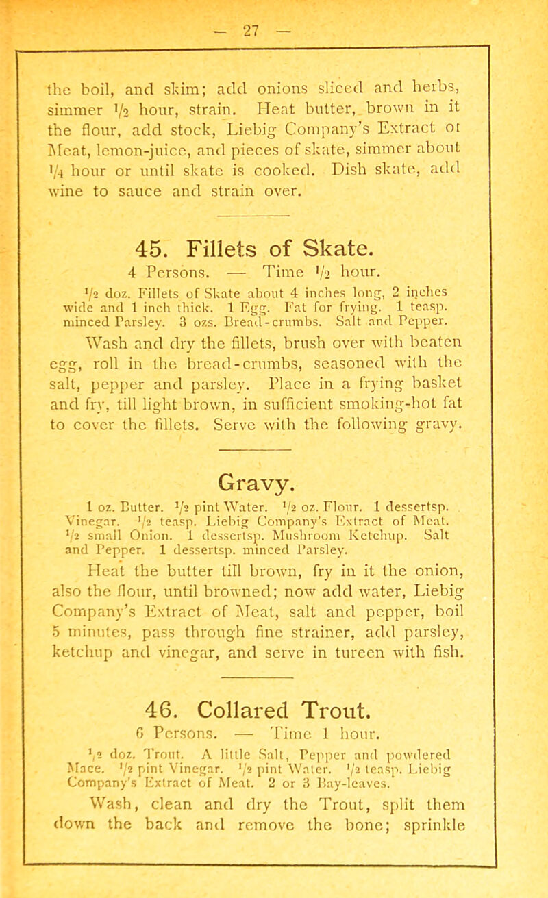 the boil, and skim; add onions sliced and herbs, simmer 1/2 hour, strain. Heat butter, brown in it the flour, add stock, Liebig Company’s Extract ot Meat, lemon-juice, and pieces of skate, simmer about 1/4 hour or until skate is cooked. Dish skate, add wine to sauce and strain over. 45. Fillets of Skate. 4 Persons. — Time V2 hour. 72 doz. Fillets of Skate about 4 inches long, 2 inches wide and 1 inch thick. 1 Egg. Fat for frying. 1 teasp. minced Parsley. 3 ozs. Bread-crumbs. Salt and Tepper. Wash and dry the fillets, brush over with beaten egg, roll in the bread-crumbs, seasoned with the salt, pepper and parsley. Place in a frying basket and fry, till light brown, in sufficient smoking-hot fat to cover the fillets. Serve with the following gravy. Gravy. 1 oz. Blitter. */a pint Water. 72 oz. Flour. 1 dessertsp. Vinegar. 72 teasp. Liebig Company’s Extract of Meat. 72 small Onion. 1 dessertsp. Mushroom Ketchup. Salt and Pepper. 1 dessertsp. minced Parsley. Heat the butter till brown, fry in it the onion, also the flour, until browned; now add water, Liebig Company’s Extract of Meat, salt and pepper, boil 5 minutes, pass through fine strainer, add parsley, ketchup and vinegar, and serve in tureen with fish. 46. Collared Trout. C Persons. — Time 1 hour. 72 doz. Trout. A little Salt, Pepper and powdered Mace. 72 pint Vinegar. 72 pint Water. 72 teasp. Liebig Company’s Extract of Meat. 2 or 3 Bay-leaves. Wash, clean and dry the Trout, split them down the back and remove the bone; sprinkle