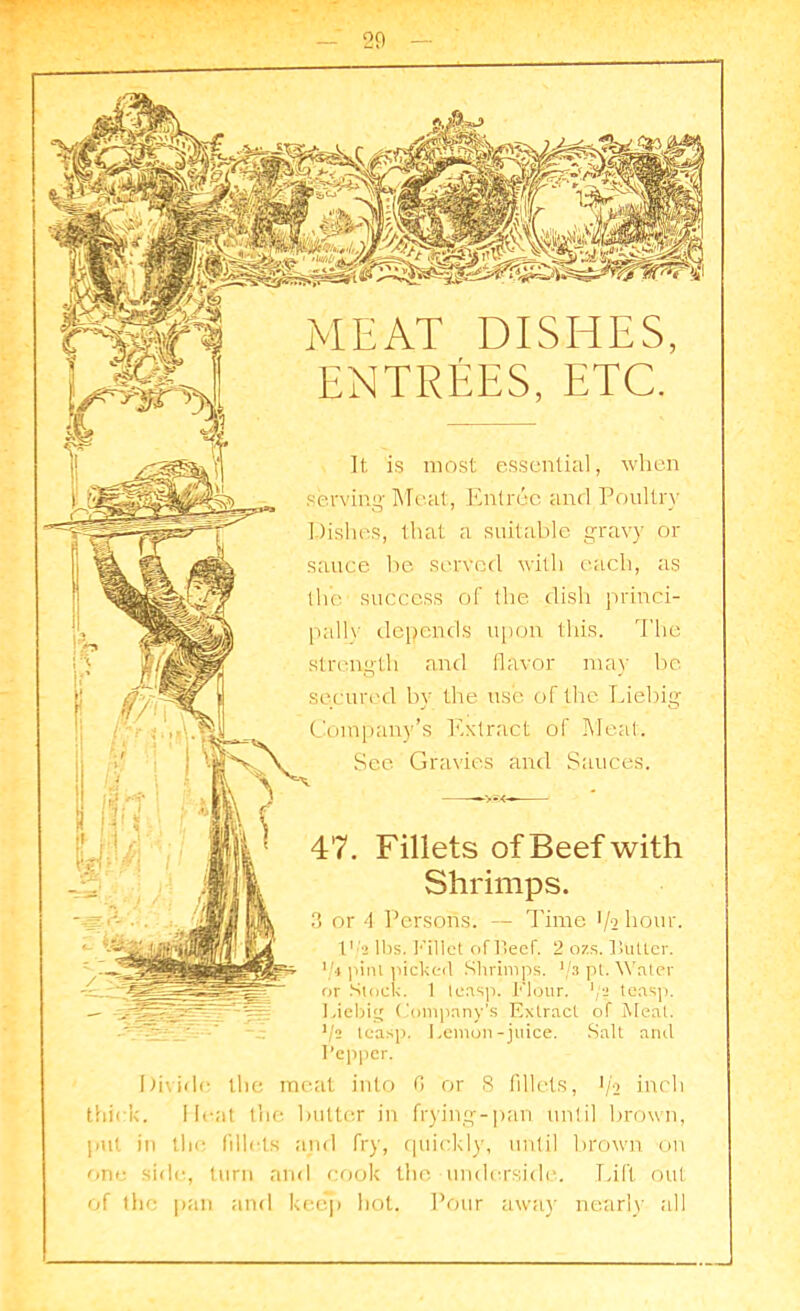MEAT DISHES, ENTREES, ETC. It is most essential, when serving Meat, Entree and Poultry Dishes, that a suitable gravy or sauce be served with each, as the' success of the dish princi- pals depends upon this. The strength and flavor may be secured by the use of the Liebig Company’s Extract of Meat. See Gravies and Sauces. 47. Fillets of Beef with Shrimps. 3 or 4 Persons. — Time 1/2 hour. I'/a lbs. Fillet of Beef. 2 ozs. Butter. Vi pint picker! Shrimps. ‘/3 pt. Water or Stock. 1 teasp. Flour, pa teasp. Liebig Company’s Extract of Meat. V2 teasp. Lemon-juice. Salt and Pepper. Divide the meat into G or 8 fillets, 1/2 inch thick. Meat the butter in frying-pan until brown, pul in the fillets and fry, quickly, until brown on one side, turn and cook the underside. Lift out of the pan and keep hot. Pour away nearly till