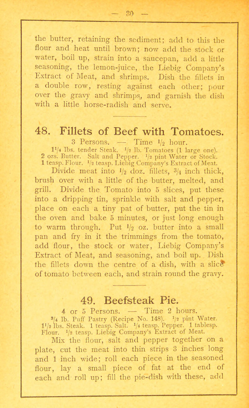 the butter, retaining the sediment; add to this the flour and heat until brown; now add the stock or water, boil up, strain into a saucepan, add a little seasoning, the lemon-juice, the Liebig Company’s Extract of Meat, and shrimps. Dish the fillets in a double row, resting against each other; pour over the gravy and shrimps., and garnish the dish with a little horse-radish and serve. 48. Fillets of Beef with Tomatoes. 3 Persons. — Time */2 hour. I1/* lbs. lender Steak. */2 lb. Tomatoes (1 large one). 2 ozs. Butter. Salt and Pepper. 1/2 pint Water or Stock. 1 teasp. Flour. */2 teasp. Liebig Company's Extract of Meat. Divide meat into */2 doz. fillets, 3/4 inch thick, brush over with a little of the butter, melted, and grill. Divide the Tomato into 5 slices, put these into a dripping tin, sprinkle with salt and pepper, place on each a tiny pat of butter, put the tin in the oven and bake 5 minutes, or just long enough to warm through. Put J/2 oz. butter into a small pan and fry in it the trimmings from the tomato, add flour, the stock or water, Liebig Company’s Extract of Meat, and seasoning, and boil up. Dish the fillets down the centre of a dish, with a slic£ of tomato between each, and strain round the gravy. 49. Beefsteak Pie. 4 or 5 Persons. — Time 2 hours. 3[i lb. Puff Pastry (Recipe No. 148). 1/t pint Water. IV2 lbs. Steak. 1 teasp. 3alt. 1/i teasp. Pepper. 1 tablesp. Flour. */2 teasp. Liebig Company’s Extract of Meat. Mix the flour, salt and pepper together on a plate, cut the meat into thin strips 3 inches long and 1 inch wide; roll each piece in the seasoned flour, lay a small piece of fat at the end of each and roll up; fill the pie-dish with these, add