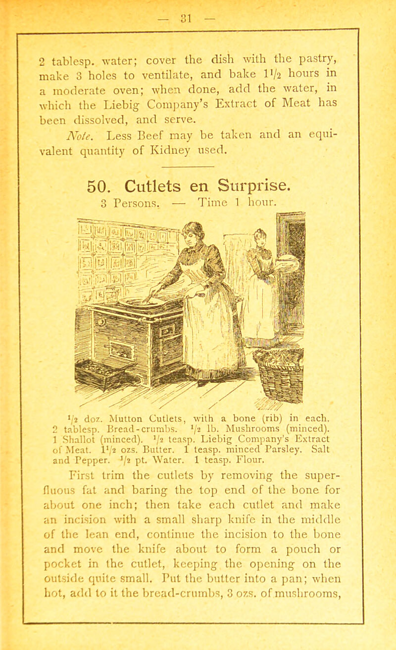 O 1 — O 1 2 tablesp. water; cover the dish with the pastry, make 3 holes to ventilate, and bake 1V2 hours in a moderate oven; when done, add the water, in which the Liebig Company’s Extract of Meat has been dissolved, and serve. Note. Less Beef may be taken and an equi- valent quantity of Kidney used. 50. Cutlets en Surprise. 3 Persons. — Time 1 hour. */2 doz. Mutton Cutlets, with a bone (rib) in each. 2 tablesp. Bread-crumbs. 1jt lb. Mushrooms (minced). 1 Shallot (minced). J/2 teasp. Liebig Company’s Extract of Meat. P/2 ozs. Butter. 1 teasp. minced Parsley. Salt and Pepper. J/2 pt. Water. 1 teasp. Flour. First trim the cutlets by removing the super- fluous fat and baring the top end of the bone for about one inch; then take each cutlet and make an incision with a small sharp knife in the middle of the lean end, continue the incision to the bone and move the knife about to form a pouch or pocket in the cutlet, keeping the opening on the outside quite small. Put the butter into a pan; when hot, add to it the bread-crumbs, 3 ozs. of mushrooms,