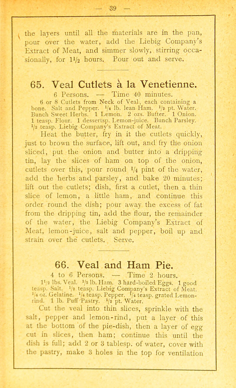 the layers until all the materials are in the pan, pour over the water, add the Liebig Company’s Extract of Meat, and simmer slowly, stirring occa- sionally, for 11/2 hours. Pour out and serve. 65. Veal Cutlets a la Venetienne. 6 Persons. — Time 40 minutes. 6 or 8 Cutlets from Neck of Veal, each containing a bone. Salt and Pepper. 74 lb. lean Ham. 72 pt. Water. Bunch Sweet Herbs. 1 Lemon. 2 ozs. Butter. 1 Onion. 1 teasp. Flour. 1 dessertsp. Lemon-juice. Bunch Parsley. J/2 teasp. Liebig Company’s Extract of Meat. Heat the butter, fry in it the cutlets quickly, just to brown the surface, lift out, and fry the onion sliced, put the onion and butter into a dripping tin, lay the slices of ham on top of the onion, cutlets over this, pour round l/q pint of the water, add the herbs and parsley, and bake 20 minutes; lift out the cutlets; dish, first a cutlet, then a thin slice of lemon, a little ham, and continue this order round the dish; pour away the excess of fat from the dripping tin, add the flour, the remainder of the water, the Liebig Company’s Extract of Meat, lemon-juice, salt and pepper, boil up and strain over the cutlets. Serve. 66. Veal and Ham Pie. 4 to 6 Persons. — Time 2 hours. 1 ', 2 lbs. Veal. 72 lb-Ham. 3 hard-boiled Eggs. 1 good teasp. Salt. _ 72 teasp. Liebig Company’s Extract of Meat. 1 4 oz. Gelatine. 74 teasp. Pepper. 74 teasp. grated Lemon- rind. 1 lb. Puff Pastry. pt. Water. Cut the veal into thin slices, sprinkle with the salt, pepper and lemon-rind, put a layer of this at the bottom of the pie-dish, then a layer of egg cut in slices, then ham; continue this until the dish is full; add 2 or 3 tablesp. of water, cover with the pastry, make 3 holes in the top for ventilation