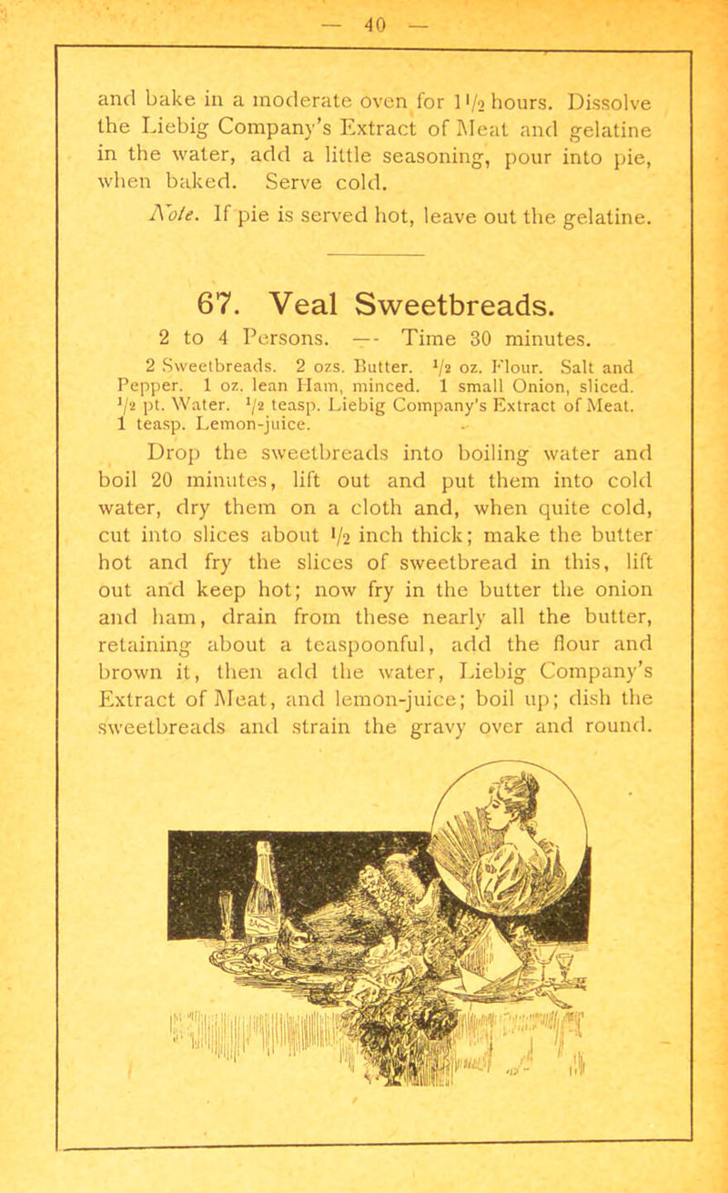and bake in a moderate oven for 1 • /o hours. Dissolve the Liebig Company’s Extract of Meat and gelatine in the water, add a little seasoning, pour into pie, when baked. Serve cold. Note. If pie is served hot, leave out the gelatine. 67. Veal Sweetbreads. 2 to 4 Persons. —- Time 30 minutes. 2 Sweetbreads. 2 ozs. Butter. V2 oz. Flour. Salt and Pepper. 1 oz. lean Ham, minced. 1 small Onion, sliced. ’/2 pt. Water. */2 teasp. Liebig Company’s Extract of Meat. 1 teasp. Lemon-juice. Drop the sweetbreads into boiling water and boil 20 minutes, lift out and put them into cold water, dry them on a cloth and, when quite cold, cut into slices about 1/2 inch thick; make the butter hot and fry the slices of sweetbread in this, lift out and keep hot; now fry in the butter the onion and ham, drain from these nearly all the butter, retaining about a teaspoonful, add the flour and brown it, then add the water, Liebig Company’s Extract of Meat, and lemon-juice; boil up; dish the sweetbreads and strain the gravy over and round.