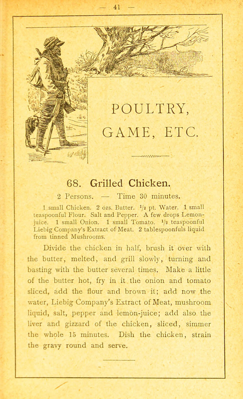 68. Grilled Chicken. 2 Persons. — Time 30 minutes. 1 small Chicken. 2 ozs. Butter. */2 pt- Water. 1 small teaspoonful Flour. Salt and Pepper. A few drops Lemon- juice. 1 small Onion. 1 small Tomato. */2 teaspoonful Liebig Company’s Extract of Meat. 2 tablespoonfuls liquid from tinned Mushrooms. Divide the chicken in half, brush it over with the butter, melted, and grill slowly, turning and basting with the butter several times. Make a little of the butter hot, fry in it the onion and tomato sliced, add the flour and brown it; add now the water, Liebig Company’s Extract of Meat, mushroom liquid, salt, pepper and lemon-juice; add also the liver and gizzard of the chicken, sliced, simmer the whole 15 minutes. Dish the chicken, strain the gravy round and serve.