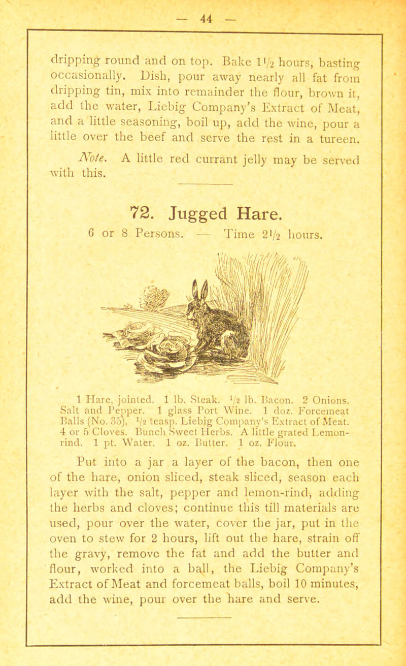 dripping round and on top. Bake 11/2 hours, basting occasionally. Dish, pour away nearly all fat from dripping tin, mix into remainder the flour, brown it, add the water, Liebig Company’s Extract of Meat, and a little seasoning, boil up, add the wine, pour a little over the beef and serve the rest in a tureen. No/e. A little red currant jelly may be served with this. 72. Jugged Hare. 6 or 8 Persons. -— Time 21/2 hours. 1 Hare, jointed. 1 lb. Steak. */2 lb. Bacon. 2 Onions. Salt and Pepper. 1 glass Port Wine. 1 doz. Forcemeat Balls (No. 35). V2 teasp. Liebig Company's Extract of Meat. 4 or 5 Cloves. Bunch Sweet Ilerbs. A little grated Lemon- rind. 1 pt. Water. 1 oz. Butter. 1 oz. Flour. Put into a jar a layer of the bacon, then one of the hare, onion sliced, steak sliced, season each layer with the salt, pepper and lemon-rind, adding the herbs and cloves; continue this till materials are used, pour over the water, cover the jar, put in the oven to stew for 2 hours, lift out the hare, strain off the gravy, remove the fat and add the butter and flour, worked into a bajl, the Liebig Company’s Extract of Meat and forcemeat balls, boil 10 minutes, add the wine, pour over the hare and serve.