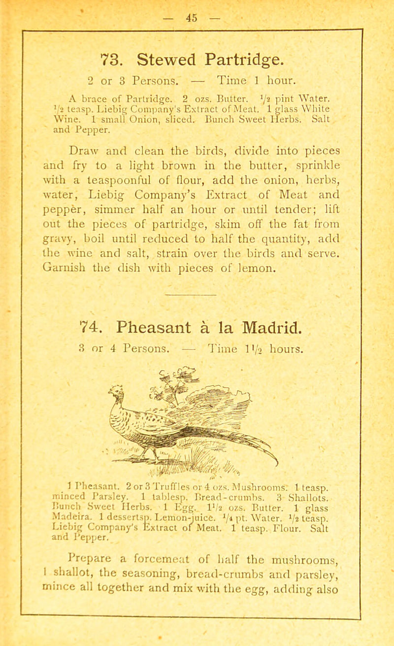 73. Stewed Partridge. 2 or 3 Persons. — Time ] hour. A brace of Partridge. 2 ozs. Butter. '/2 pint Water. 1'2 teasp. Liebig Company’s Extract of Meat. 1 glass White Wine. 1 small Onion, sliced. Bunch Sweet Herbs. Salt and Pepper. Draw and clean the birds, divide into pieces and fry to a light brown in the butter, sprinkle with a teaspoonful of flour, add the onion, herbs, water, Liebig Company’s Extract of Meat and pepper, simmer half an hour or until tender; lift out the pieces of partridge, skim off the fat from gravy, boil until reduced to half the quantity, add the wine and salt, strain over the birds and serve. Garnish the dish with pieces of lemon. 74. Pheasant a la Madrid. 3 or 4 Persons. — Time 11/2 hours. 1 Pheasant. 2 or 3 Truffles or 4 ozs. Mushrooms; 1 teasp. minced Parsley. 1 tablesp. Bread-crumbs. 3 Shallots. Bunch Sweet Herbs. 1 Egg. I1/* ozs. Butter. 1 glass Madeira. 1 dessertsp. Lemon-juice. 1/i pt. Water. J/2 teasp. Liebig Company’s Extract of Meat. 1 teasp. Flour. Salt and Pepper. Prepare a forcemeat of half the mushrooms, I shallot, the seasoning, bread-crumbs and parsley, mince all together and mix with the egg, adding also