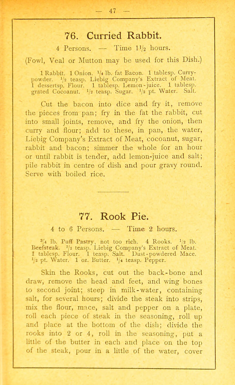 76. Curried Rabbit. 4 Persons. — Time 1-1/2 hours. (Fowl, Veal or Mutton may be used for this Dish.) 1 Rabbit. 1 Onion. V4 lb. hat Bacon. 1 tablesp. Curry- powder. ‘/a teasp. Liebig Company’s Extract of Meat. 1 dessertsp. Flour. 1 tablesp. Lemon-juice. 1 tablesp. grated Cocoanut. V2 teasp. Sugar. */2 P1- Water. Salt. Cut the bacon into dice and fry it, remove the pieces from pan; fry in the fat the rabbit, cut into small joints, remove, and fry the onion, then curry and flour; add to these, in pan, the water, Liebig Company’s Extract of Meat, cocoanut, sugar, rabbit and bacon; simmer the whole for an hour or until rabbit is tender, add lemon-juice and salt; pile rabbit in centre of dish and pour gravy round. Serve with boiled rice. 77. Rook Pie. 4 to 6 Persons. — Time 2 hours. 3/4 lb. Puff Pastry, not too rich. 4 Rooks. x/2 lb. Beefsteak, 'k teasp. Liebig Company’s Extract of Meat. 1 tablesp. Flour. 1 teasp. Salt. Dust-powdered Mace. */2 pt. Water. 1 oz. Butter. 1ji teasp. Pepper. Skin the Rooks, cut out the back-bone and draw, remove the head and feet, and wing bones to second joint; steep in milk-water, containing salt, for several hours; divide the steak into strips, mix the flour, mace, salt and pepper on a plate, roll each piece of steak in the seasoning, roll up and place at the bottom of the dish; divide the rooks into 2 or 4, roll in the seasoning, put a little of the butter in each and place on the top of the steak, pour in a little of the water, cover