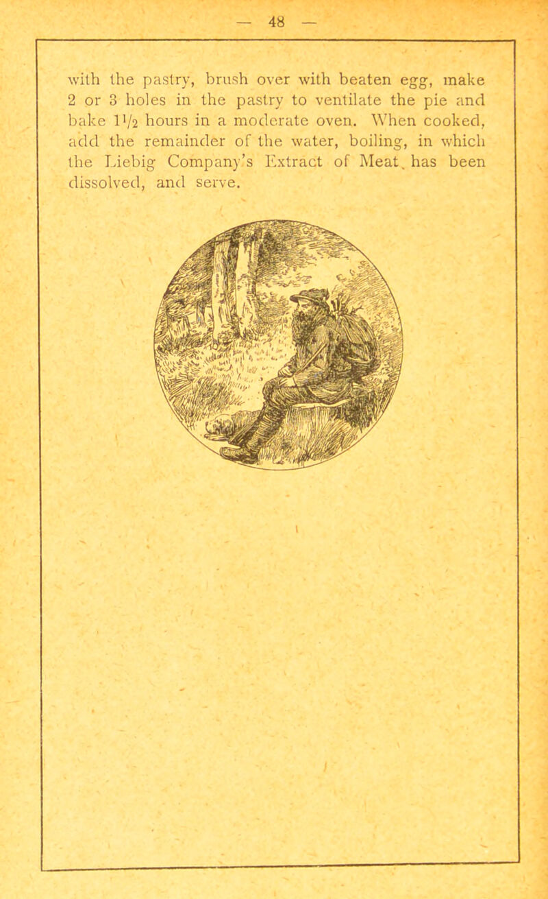 with the pastry, brush over with beaten egg, make 2 or 3 holes in the pastry to ventilate the pie and bake l'/2 hours in a moderate oven. When cooked, add the remainder of the water, boiling, in which the Liebig Company’s Extract of Meat, has been dissolved, and serve.
