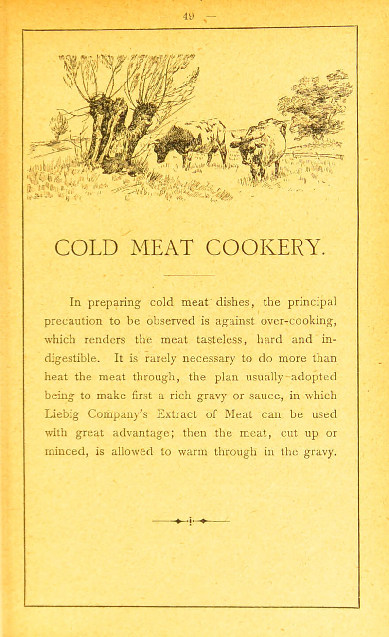 COLD MEAT COOKERY. In preparing cold meat dishes, the principal precaution to be observed is against over-cooking, which renders the meat tasteless, hard and in- digestible. It is rarely necessary to do more than heat the meat through, the plan usually adopted being to make first a rich gravy or sauce, in which Liebig Company’s Extract of Meat can be used with great advantage; then the meat, cut up or minced, is allowed to warm through in the gravy.