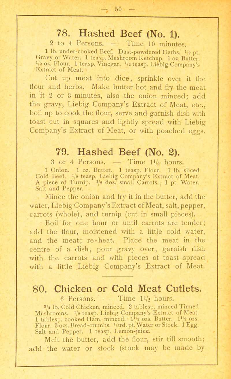 78. Hashed Beef (No. 1). 2 to 4 Persons. — Time 10 minutes. 1 lb. under-cooked Beef. Dust-powdered Herbs. l]‘i pt. Gravy or Water. 1 teasp. Mushroom Ketchup. 1 oz. Butter. 72 oz. Flour. 1 teasp. Vinegar. 72 teasp. Liebig Company’s Extract of Meat. 6 1/ Cut up meat into dice, sprinkle over it the flour and herbs. Make butter hot and fry the meat in it 2 or 3 minutes, also the onion minced; add the gravy, Liebig Company’s Extract of Meat, etc., boil up to cook the flour, serve and garnish dish with toast cut in squares and lightly spread with Liebig Company’s Extract of Meat, or with poached eggs. 79. Hashed Beef (No. 2). 3 or 4 Persons. — Time 11/4 hours. 1 Onion. 1 oz. Butter. 1 teasp. Flour. 1 lb. sliced Cold Beef. 72 teasp. Liebig Company’s Extract of Meat. A piece of Turnip. 7* doz. small Carrots. 1 pt. Water. Salt and Pepper. Mince the onion and fry it in the butter, add the water, Liebig Company’s Extract of Meat, salt, pepper, carrots (whole), and turnip (cut in small pieces). Boil for one hour or until carrots are tender; add the flour, moistened with a little cold water, and the meat; re-heat. Place the meat in the centre of a dish, pour gravy over, garnish dish with the carrots and with pieces of toast spread with a little Liebig Company’s Extract of Meat. 80. Chicken or Cold Meat Cutlets. 6 Persons. — Time IV2 hours. 37 lb. Cold Chicken, minced. 2 tablesp. minced Tinned Mushrooms. 7* teasp. Liebig Company’s Extract of Meat. 1 tablesp. cooked Ham, minced. F/2 ozs. Butter. 172 ozs. Flour. 3 ozs. Bread-crumbs. 73rd. pt. Water or Stock. 1 Egg. Salt and Pepper. 1 teasp. Lemon-juice. Melt the butter, add the flour, stir till smooth; add the water or stock (stock may be made by