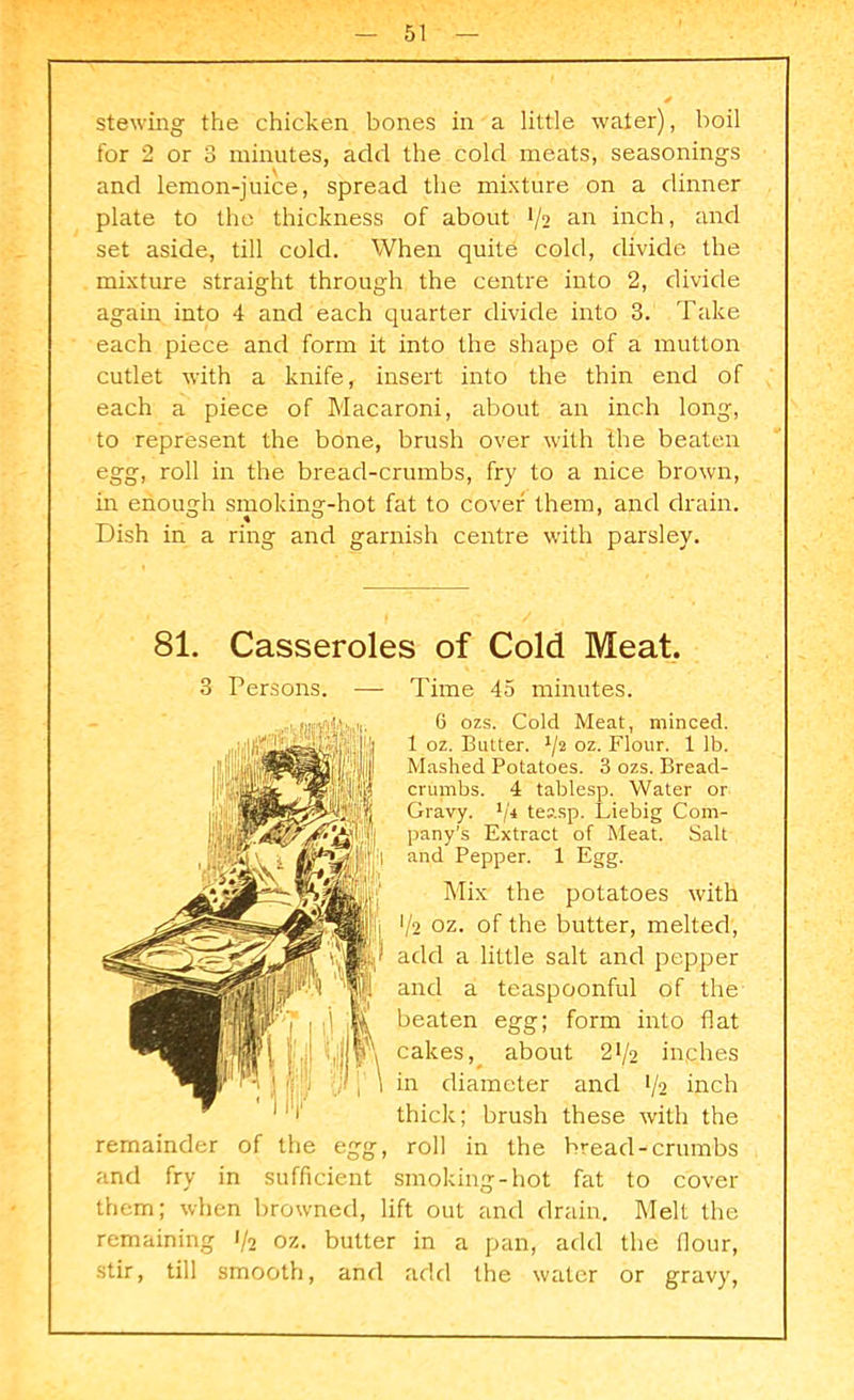 stewing the chicken bones in a little water), boil for 2 or 3 minutes, add the cold meats, seasonings and lemon-juice, spread the mixture on a dinner plate to the thickness of about 1/2 an inch, and set aside, till cold. When quite cold, divide the mixture straight through the centre into 2, divide again into 4 and each quarter divide into 3. Take each piece and form it into the shape of a mutton cutlet with a knife, insert into the thin end of each a piece of Macaroni, about an inch long, to represent the bone, brush over with the beaten egg, roll in the bread-crumbs, fry to a nice brown, in enough smoking-hot fat to cover them, and drain. Dish in a ring and garnish centre with parsley. 81. Casseroles of Cold Meat. 3 Persons. — Time 45 minutes. 6 ozs. Cold Meat, minced. 1 oz. Butter. l/2 oz. Flour. 1 lb. Mashed Potatoes. 3 ozs. Bread- crumbs. 4 tablesp. Water or Gravy. 1/i teasp. Liebig Com- pany’s Extract of Meat. Salt and Pepper. 1 Egg. Mix the potatoes with V2 oz. of the butter, melted, add a little salt and pepper and a teaspoonful of the beaten egg; form into flat cakes, about 2>/2 inches in diameter and 1/2 inch thick; brush these with the remainder of the egg, roll in the bread-crumbs and fry in sufficient smoking-hot fat to cover them; when browned, lift out and drain. Melt the remaining 1/2 oz. butter in a pan, add the flour, stir, till smooth, and add the water or gravy,