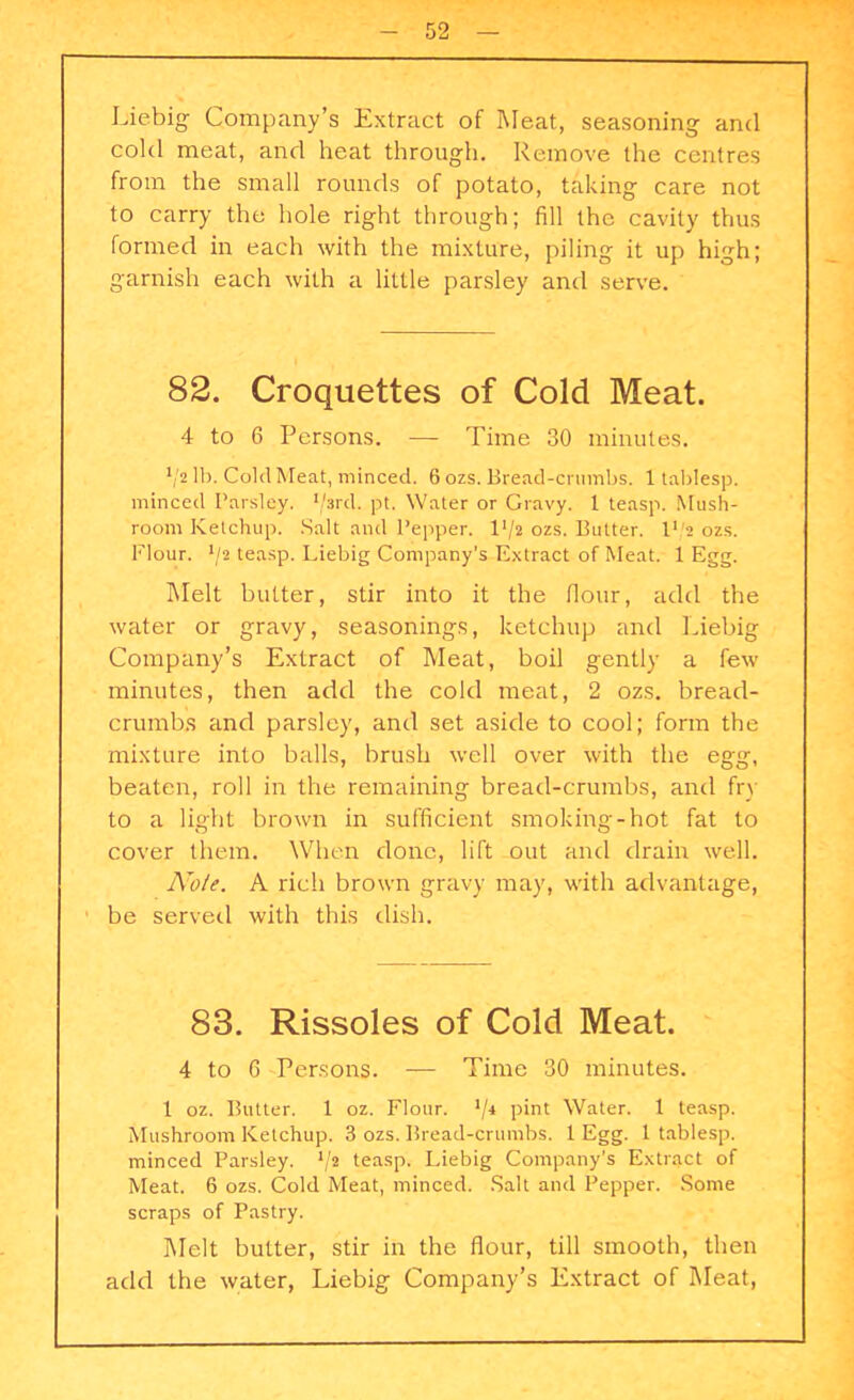 Liebig Company’s Extract of Meat, seasoning and cold meat, and heat through. Remove the centres from the small rounds of potato, taking care not to carry the hole right through; fill the cavity thus formed in each with the mixture, piling it up high; garnish each with a little parsley and serve. 82. Croquettes of Cold Meat. 4 to 6 Persons. — Time 30 minutes. V2 lb. Cold Meat, minced. 6 ozs. Bread-crumbs. 1 tablesp. minced Parsley. 1/srd. pt. Water or Gravy. 1 teasp. Mush- room Ketchup. Salt and Pepper, 14/2 ozs. Butter. I1 '2 ozs. Flour. J/2 teasp. Liebig Company’s Extract of Meat. 1 Egg. Melt butter, stir into it the Hour, add the water or gravy, seasonings, ketchup and Liebig Company’s Extract of Meat, boil gently a few minutes, then add the cold meat, 2 ozs. bread- crumbs and parsley, and set aside to cool; form the mixture into balls, brush well over with the egg, beaten, roll in the remaining bread-crumbs, and fry to a light brown in sufficient smoking-hot fat to cover them. When done, lift out and drain well. Note. A rich brown gravy may, with advantage, be served with this dish. 83. Rissoles of Cold Meat. 4 to 6 Persons. — Time 30 minutes. 1 oz. Butter. 1 oz. Flour. */4 pint Water. 1 teasp. Mushroom Ketchup. 3 ozs. Bread-crumbs. 1 Egg. 1 tablesp. minced Parsley. V2 teasp. Liebig Company’s Extract of Meat. 6 ozs. Cold Meat, minced. Salt and Pepper. Some scraps of Pastry. Melt butter, stir in the flour, till smooth, then add the water, Liebig Company’s Extract of Meat,