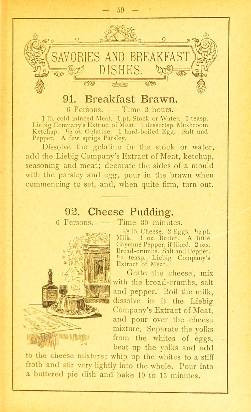 C Persons. — Time 2 hours. 1 lb. cold minced Meat. 1 pt. Stock or Water. 1 teasp. Liebig Company’s Extract of Meat. 1 dessertsp. Mushroom Ketchup. V2 oz. Gelatine. 1 hard-boiled Egg. Salt and Pepper. A few sprigs Parsley. Dissolve the gelatine in the stock or water, add the Liebig Company’s Extract of Meat, ketchup, seasoning and meat; decorate the sides of a mould with the parsley and egg, pour in the brawn when commencing to set, and, when quite firm, turn out. 92. Cheese Pudding. G Persons. — Time 30 minutes. V2 lb. Cheese. 2 Eggs. xj2 pt. Milk. 1 oz. Butter. A little Cayenne Pepper, if liked. 2 ozs. Bread-crumbs. Salt and Pepper. 1/2 teasp. Liebig Company’s Extract of Meat. Grate the cheese, mix with the bread-crumbs, salt and pepper. Boil the milk, dissolve in it the Liebig Company’s Extract of Meat, and pour over the cheese mixture. Separate the yolks from the whites of eggs, beat up the yolks and add to the cheese mixture; whip up the whites to a stiff froth and stir very lightly into the whole. Pour into a buttered pie dish and bake 10 to 15 minutes.