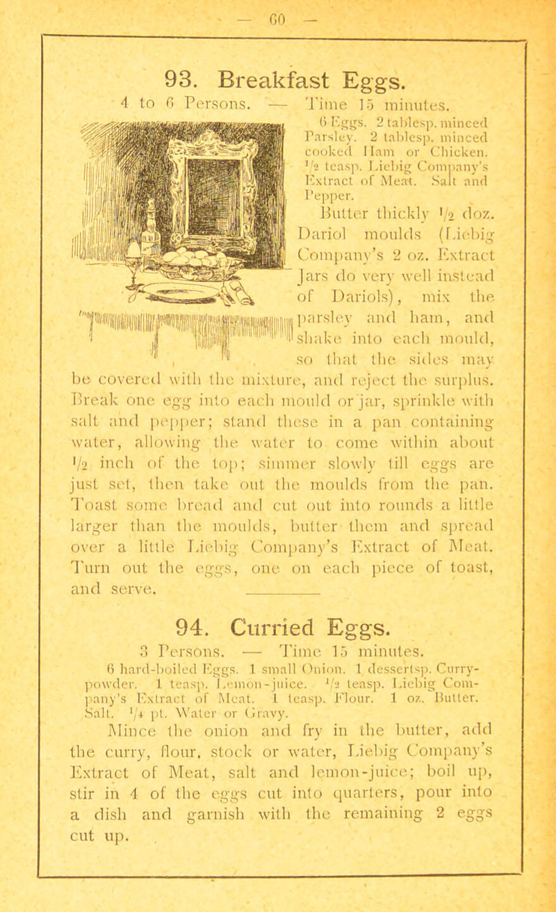 GO 93. Breakfast Eggs. 4 to 6 Persons. — Time IS minutes. 6 Eggs. 2 tab'lesp. minced Parsley. 2 tablesp. minced cooked Ham or Chicken. V2 teasp. Liebig Company’s Extract of Meat. Salt and Pepper. Putter thickly >/2 <loz. Dariol moulds (Liebig Company’s 2 oz. Extract Jars do very well instead of Dariols), mix the parsley and ham, and shake into each mould, so that the sides may be covered with the mixture, and reject the surplus. Break one egg into each mould or jar, sprinkle with salt and pepper; stand these in a pan containing water, allowing the water to come within about 1/2 inch of the top; simmer slowly till eggs are just set, then take out (he moulds from the pan. Toast some bread and cut out into rounds a little larger than the moulds, butter them and spread over a little Liebig Company’s Extract of Meat. Turn out the eggs, one. on each piece of toast, and serve. 94. Curded Eggs. 3 Persons. — Time 15 minutes. 6 hard-boiled Eggs. 1 small Onion. 1 desserlsp. Curry- powder. 1 teasp. Lemon-juice. '/2 teasp. Liebig Com- pany’s Extract of Meat. 1 teasp. Flour. 1 oz. Butler. Salt. lji pi. Water or Gravy. Mince the onion and fry in the butter, add the curry, flour, stock or water, Liebig Company’s Extract of Meat, salt and lemon-juice; boil tip, stir in 4 of the eggs cut into quarters, pour into a dish and garnish with the remaining 2 eggs cut up.