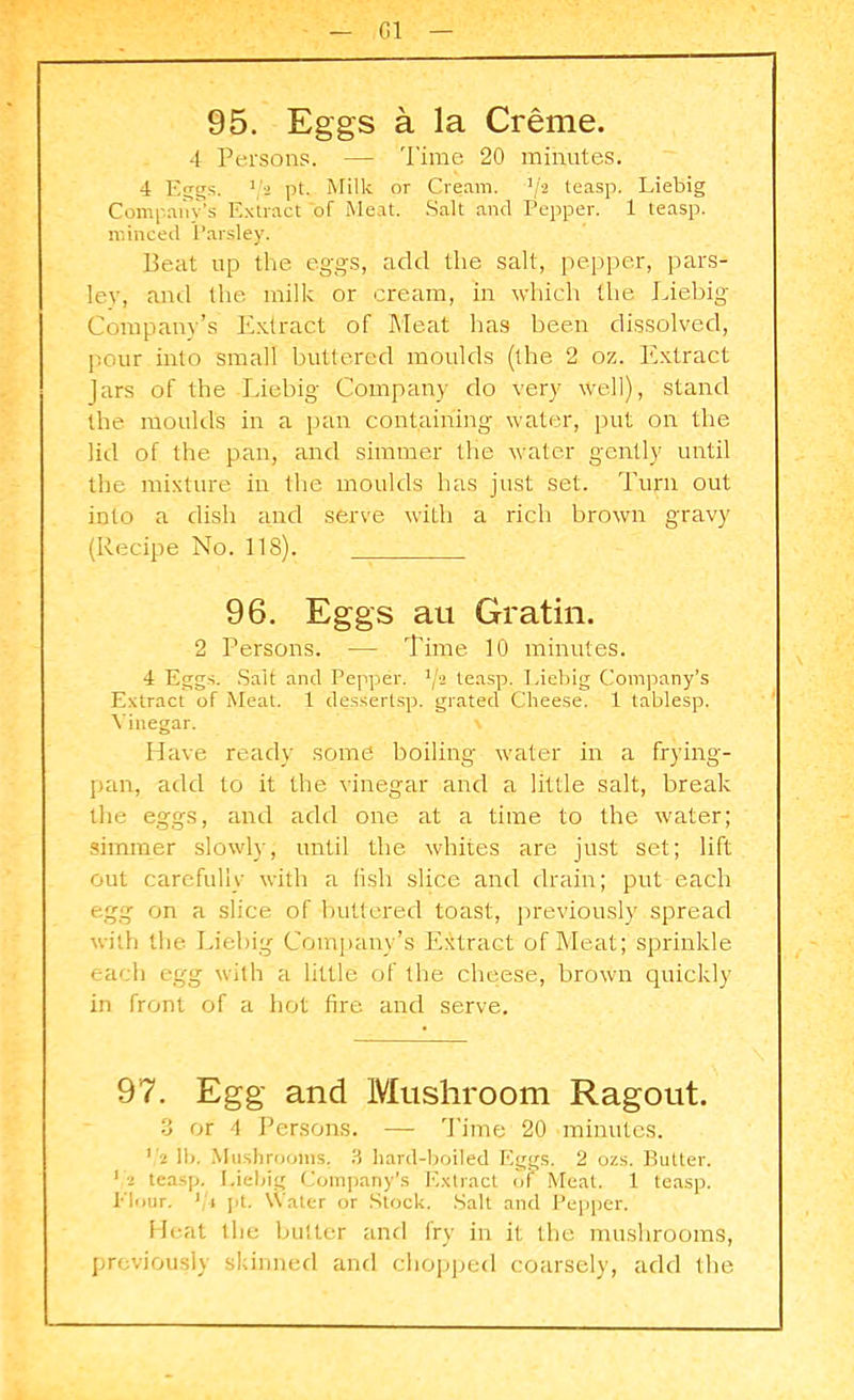 Cl 95. Eggs a la Creme. 4 Persons. — Time 20 minutes. 4 Eggs. pt. Milk or Cream. -1/2 teasp. Liebig Company's Extract of Meat. Salt and Pepper. 1 teasp. minced Parsley. Peat up the eggs, add the salt, pepper, pars- ley, and the milk or cream, in which the Liebig Company’s Extract of Meat has been dissolved, pour into small buttered moulds (the 2 oz. Extract Jars of the Liebig Company do very well), stand the moulds in a pan containing water, put on the lid of the pan, and simmer the water gently until the mixture in the moulds has just set. Turn out into a dish and serve with a rich brown gravy (Recipe No. 118). 96. Eggs au Gratin. 2 Persons. — Time 10 minutes. 4 Eggs. Salt and Pepper. 1ji teasp. Liebig Company’s Extract of Meat. 1 dessertsp. grated Cheese. 1 tablesp. Vinegar. \ Have ready some boiling water in a frying- pan, add to it the vinegar and a little salt, break the eggs, and add one at a time to the water; simmer slowly, until the whites are just set; lift out carefully with a fish slice and drain; put each egg on a slice of buttered toast, previously spread with the Liebig Company’s Extract of Meat; sprinkle each egg with a little of the cheese, brown quickly in front of a hot fire and serve. 97. Egg and Mushroom Ragout. 3 or 4 Persons. — Time 20 minutes. r2 lb. Mushrooms. 3 hard-boiled Eggs. 2 ozs. Butter. 1 i teasp. Liebig Company’s Extract of Meat. 1 teasp. Flour. ]/r pt. Water or Stock. Salt and Pepper. Heat the butter and fry in it the mushrooms, previously skinned and chopped coarsely, add the