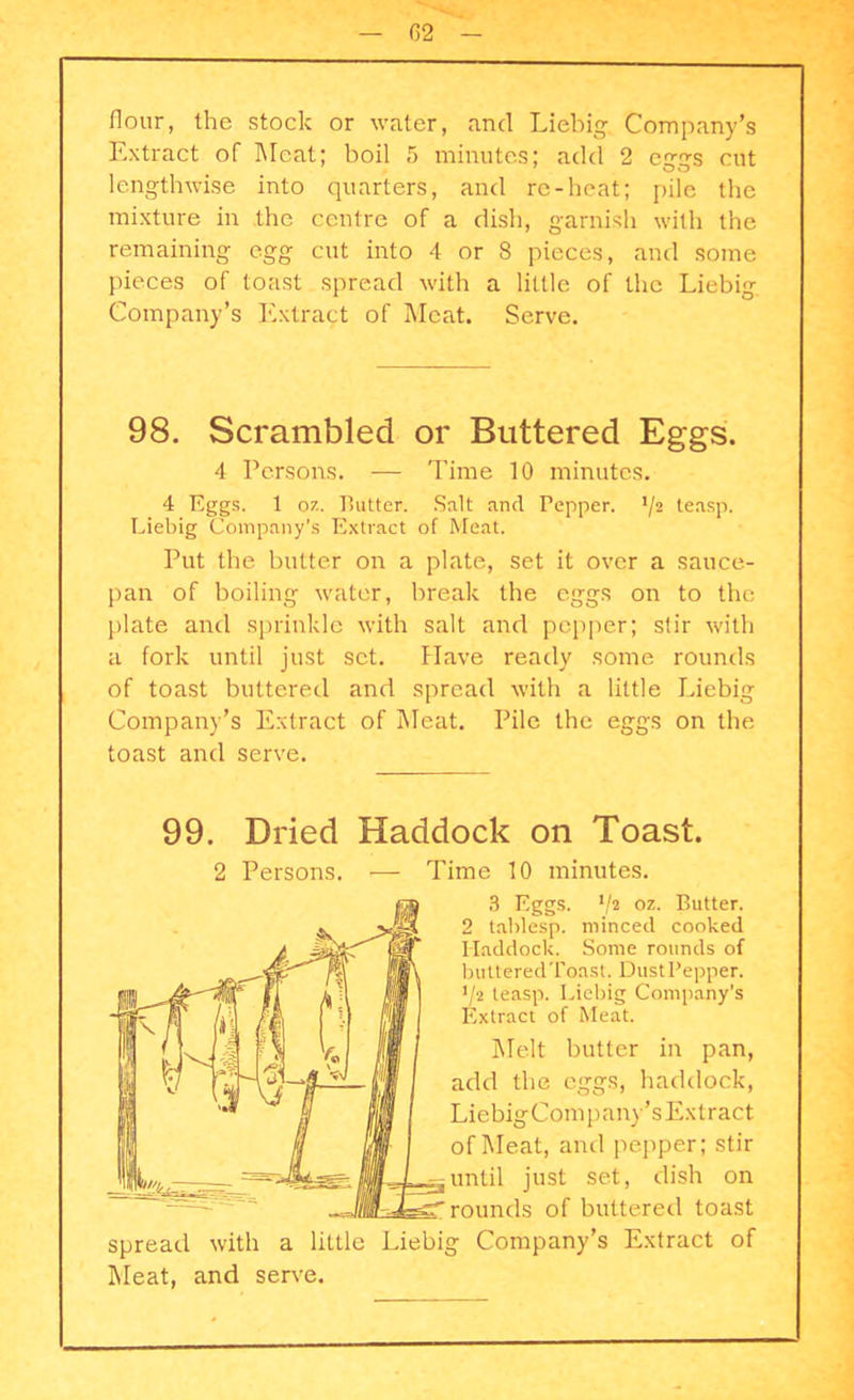 flour, the stock or water, and Liebig. Company’s Extract of Meat; boil 5 minutes; add 2 eggs cut lengthwise into quarters, and re-heat; pile the mixture in the centre of a dish, garnish with the remaining egg cut into 4 or 8 pieces, and some pieces of toast spread with a little of the Liebig Company’s Extract of Meat. Serve. 98. Scrambled or Buttered Eggs. 4 Persons. — Time 10 minutes. 4 Eggs. 1 07.. Butter. Salt and Pepper. */2 teasp. Liebig Company’s Extract of Meat. Put the butter on a plate, set it over a sauce- pan of boiling water, break the eggs on to the plate and sprinkle with salt and pepper; stir with a fork until just set. Have ready some rounds of toast buttered and spread with a little Liebig Company’s Extract of Meat. Pile the eggs on the toast and serve. 99. Dried Haddock on Toast. 2 Persons. — Time 10 minutes. 3 Eggs. */2 oz. Butter. 2 tablesp. minced cooked Haddock. Some rounds of buttered Toast. Dust Pepper. '/2 teasp. Liebig Company’s Extract of Meat. Melt butter in pan, add the eggs, haddock, LiebigCompany’sExtract of Meat, and pepper; stir until just set, dish on rounds of buttered toast spread with a little Liebig Company’s Extract of Meat, and serve.