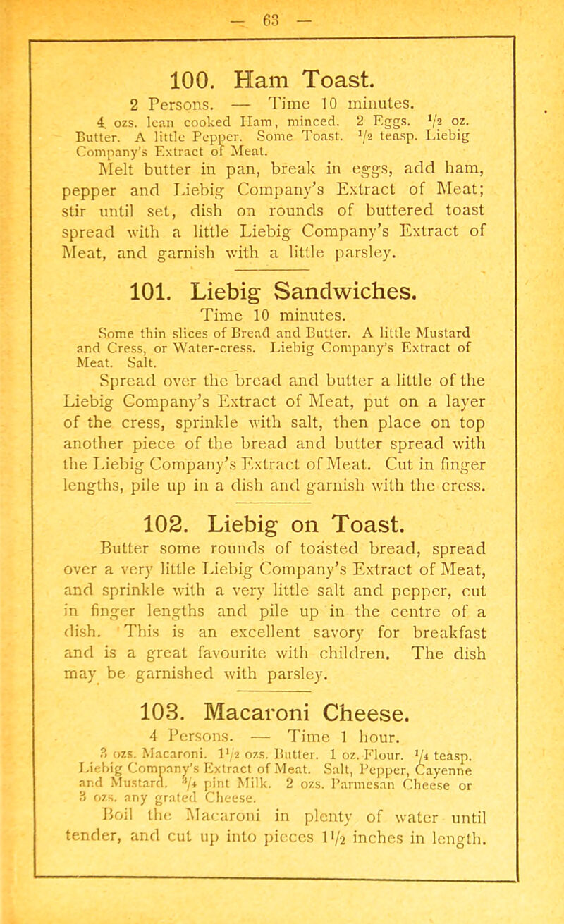 100. Ham Toast. 2 Persons. — Time 10 minutes. 4. ozs. lean cooked Ham, minced. 2 Eggs. 1/a oz. Butter. A little Pepper. Some Toast. ]/2 teasp. Liebig Company’s Extract of Meat. Melt butter in pan, break in eggs, add ham, pepper and Liebig Company’s Extract of Meat; stir until set, dish on rounds of buttered toast spread with a little Liebig Company’s Extract of Meat, and garnish with a little parsley. 101. Liebig Sandwiches. Time 10 minutes. Some thin slices of Bread and Butter. A little Mustard and Cress, or Water-cress. Liebig Company’s Extract of Meat. Salt. Spread over the bread and butter a little of the Liebig Company’s Extract of Meat, put on a layer of the cress, sprinkle with salt, then place on top another piece of the bread and butter spread with the Liebig Company’s Extract of Meat. Cut in finger lengths, pile up in a dish and garnish with the cress. 102. Liebig on Toast. Butter some rounds of toasted bread, spread over a very little Liebig Company’s Extract of Meat, and sprinkle with a very little salt and pepper, cut in finger lengths and pile up in the centre of a dish. This is an excellent savory for breakfast and is a great favourite with children. The dish may be garnished with parsley. 103. Macaroni Cheese. 4 Persons. — Time 1 hour. 3 ozs. Macaroni. I1/* ozs. Butter. 1 oz. Flour, y» teasp. Liebig Company’s Extract of Meat. Salt, Pepper, Cayenne and Mustard. */* pint Milk. 2 ozs. Parmesan Cheese or 3 ozs. any grated Cheese. Boil the Macaroni in plenty of water until tender, and cut up into pieces 11/2 inches in length.