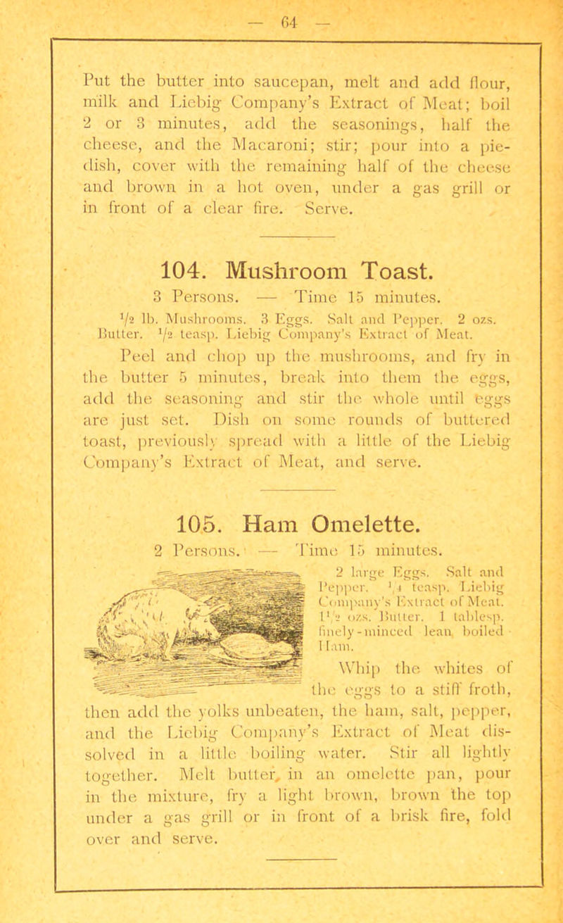 Put the butter into saucepan, melt and add flour, milk and Liebig Company’s Extract of Meat; boil 2 or 3 minutes, add the seasonings, half the cheese, and the Macaroni; stir; pour into a pie- dish, cover with the remaining half of the cheese and brown in a hot oven, under a gas grill or in front of a clear fire. Serve. 104. Mushroom Toast. 3 Persons. — Time 15 minutes. !/2 lb. Mushrooms. 3 Eggs. Salt and Pepper. 2 ozs. Butter. 1/i teasp. Liebig Company’s Extract of Meat. Peel anti chop up the mushrooms, and fry in the butter 5 minutes, break into them the eggs, add the seasoning and stir the whole until eggs are just set. Dish on some rounds of buttered toast, previously spread with a little of the Liebig Company's Extract of Meat, and serve. 105. Ham Omelette. 2 Persons. — Time 15 minutes. 2 large Eggs. Salt and Pepper. 1 i teasp. Liebig Company’s Extract of Meat. ll,'» oks. Butler. 1 tablesp. finely-minced lean boiled Ham. Whip the whites of the eggs to a stiff froth, then add the yolks unbeaten, the ham, salt, pepper, and the Liebig Company’s Extract of Meat dis- solved in a little boiling water. Stir all lightly together. Melt butter, in an omelette pan, pour in the mixture, fry a light brown, brown the top under a gas grill or in front of a brisk fire, fold