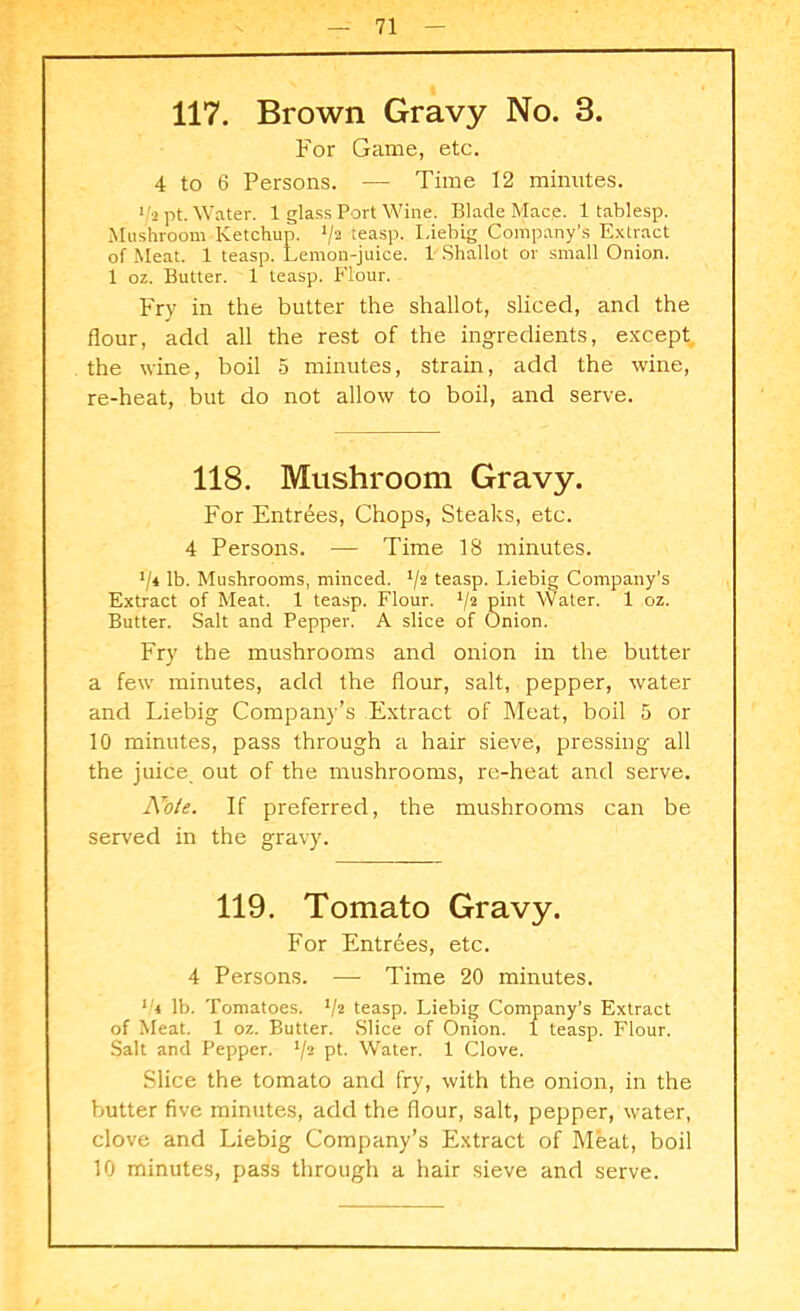 117. Brown Gravy No. 3. For Game, etc. 4 to 6 Persons. — Time 12 minutes. 1/2 pt. Water. 1 glass Port Wine. Blade Mace. 1 tablesp. Mushroom Ketchup. V2 teasp. Liebig Company’s Extract of Meat. 1 teasp. Lemon-juice. 1 Shallot or small Onion. 1 oz. Butter. 1 teasp. Flour. Fry in the butter the shallot, sliced, and the flour, add all the rest of the ingredients, except the wine, boil 5 minutes, strain, add the wine, re-heat, but do not allow to boil, and serve. 118. Mushroom Gravy. For Entries, Chops, Steaks, etc. 4 Persons. — Time 18 minutes. ll* lb. Mushrooms, minced. */2 teasp. Liebig Company’s Extract of Meat. 1 teasp. Flour. 1/2 pint Water. 1 oz. Butter. Salt and Pepper. A slice of Onion. Fry the mushrooms and onion in the butter a few minutes, add the flour, salt, pepper, water and Liebig Company’s Extract of Meat, boil 5 or 10 minutes, pass through a hair sieve, pressing all the juice out of the mushrooms, re-heat and serve. Note. If preferred, the mushrooms can be served in the gravy. 119. Tomato Gravy. For Entrees, etc. 4 Persons. — Time 20 minutes. i:4 lb. Tomatoes. V2 teasp. Liebig Company’s Extract of Meat. 1 oz. Butter. Slice of Onion. 1 teasp. Flour. Salt and Pepper. '/2 pt. Water. 1 Clove. Slice the tomato and fry, with the onion, in the butter five minutes, add the flour, salt, pepper, water, clove and Liebig Company’s Extract of Meat, boil 10 minutes, pass through a hair sieve and serve.