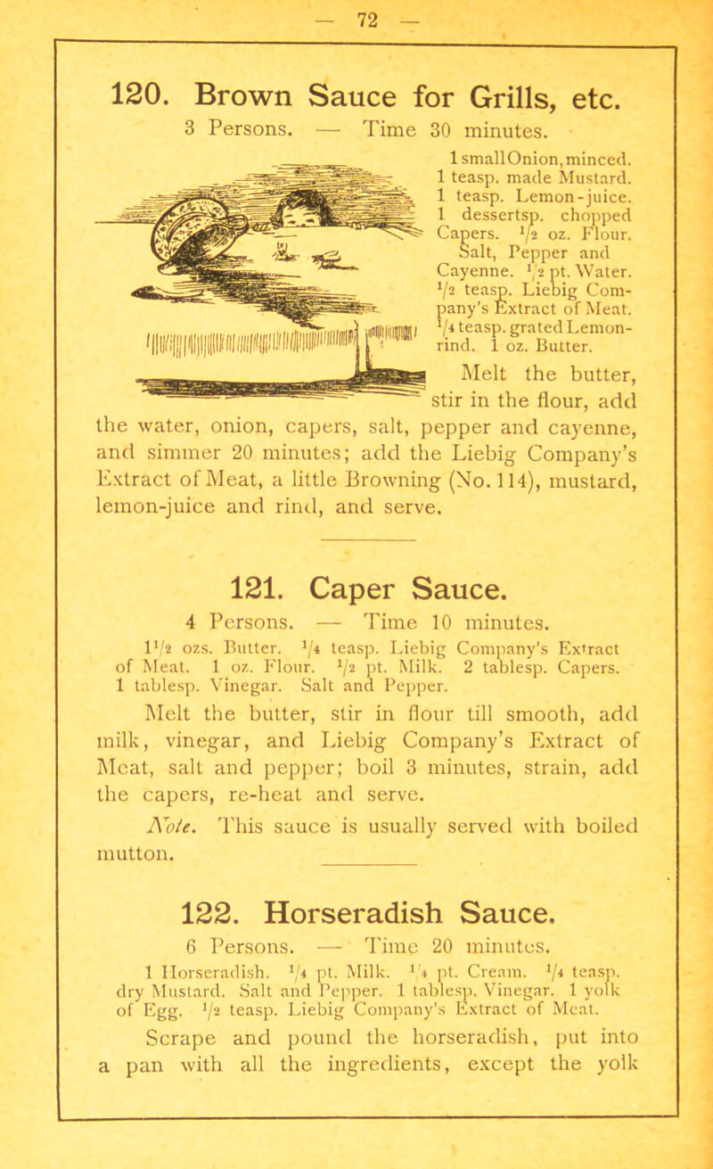 120. Brown Sauce for Grills, etc. 3 Persons. — Time 30 minutes. IsmallOnion, minced. 1 teasp. made Mustard. 1 teasp. Lemon-juice. 1 dessertsp. chopped Capers. '/2 oz. Flour. Salt, Pepper and Cayenne. */* pt. Water. V2 teasp. Liebig Com- pany’s Extract of Meat. 7.4 teasp. grated Lemon- rind. 1 oz. Butter. Melt the butter, stir in the flour, add the water, onion, capers, salt, pepper and cayenne, and simmer 20 minutes; add the Liebig- Company’s Extract of Meat, a little Browning (No. 114), mustard, lemon-juice and rind, and serve. 121. Caper Sauce. 4 Persons. — Time 10 minutes. P/z ozs. Butter. 74 teasp. Liebig Company’s Extract of Meat. 1 oz. Flour. 72 pt- Milk. 2 tablesp. Capers. 1 tablesp. Vinegar. Salt ana Pepper. Melt the butter, stir in flour till smooth, add milk, vinegar, and Liebig Company’s Extract of Meat, salt and pepper; boil 3 minutes, strain, add the capers, re-heat and serve. Note. This sauce is usually served with boiled mutton. 122. Horseradish Sauce. 6 Persons. — Time 20 minutes. 1 Horseradish. J/4 pt. Milk. 1!i pt. Cream. */* teasp. dry Mustard. Salt and Pepper. 1 tablesp. Vinegar. 1 yolk of Egg. 72 teasp- Liebig Company's Extract of Meat. Scrape and pound the horseradish, put into a pan with all the ingredients, except the yolk
