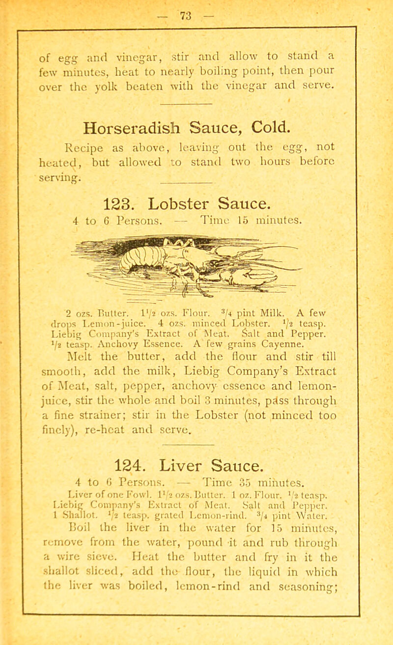of egg and vinegar, stir and allow to stand a few minutes, heat to nearly boiling point, then pour over the yolk beaten with the vinegar and serve. Horseradish Sauce, Cold. Recipe as above, leaving out the egg, not heated, but allowed to stand two hours before serving. 123. Lobster Sauce. 4 to 6 Persons. — Time 15 minutes. 2 ozs. Rutter. l'/2 ozs. Flour. 3/4 pint Milk. A few drops Lemon-juice. 4 ozs. minced Lobster. teasp. Liebig Company’s Extract of Meat. Salt and Pepper. J/2 teasp. Anchovy Essence. A few grains Cayenne. Melt the butter, add the (lour and stir till smooth, add the milk, Liebig Company’s Extract of Meat, salt, pepper, anchovy essence and lemon- juice, stir the whole and boil 3 minutes, pdss through a fine strainer; stir in the Lobster (not minced too finely), re-heat and serve. 124. Liver Sauce. 4 to G Persons. — Time 35 minutes. Liver of one Fowl, lVa ozs. Tlulter. 1 oz. Flour. J/2 teasp. Liebig Company’s Extract of Meat. Salt and Pepper. 1 Shallot. ll2 teasp. grated Lemon-rind. 3/i pint Water. Boil the liver in the water for 15 minutes, remove from the water, pound it and rub through a wire sieve. Heat the butter and fry in it the shallot sliced, add the flour, the liquid in which the liver was boiled, lemon-rind and seasoning;