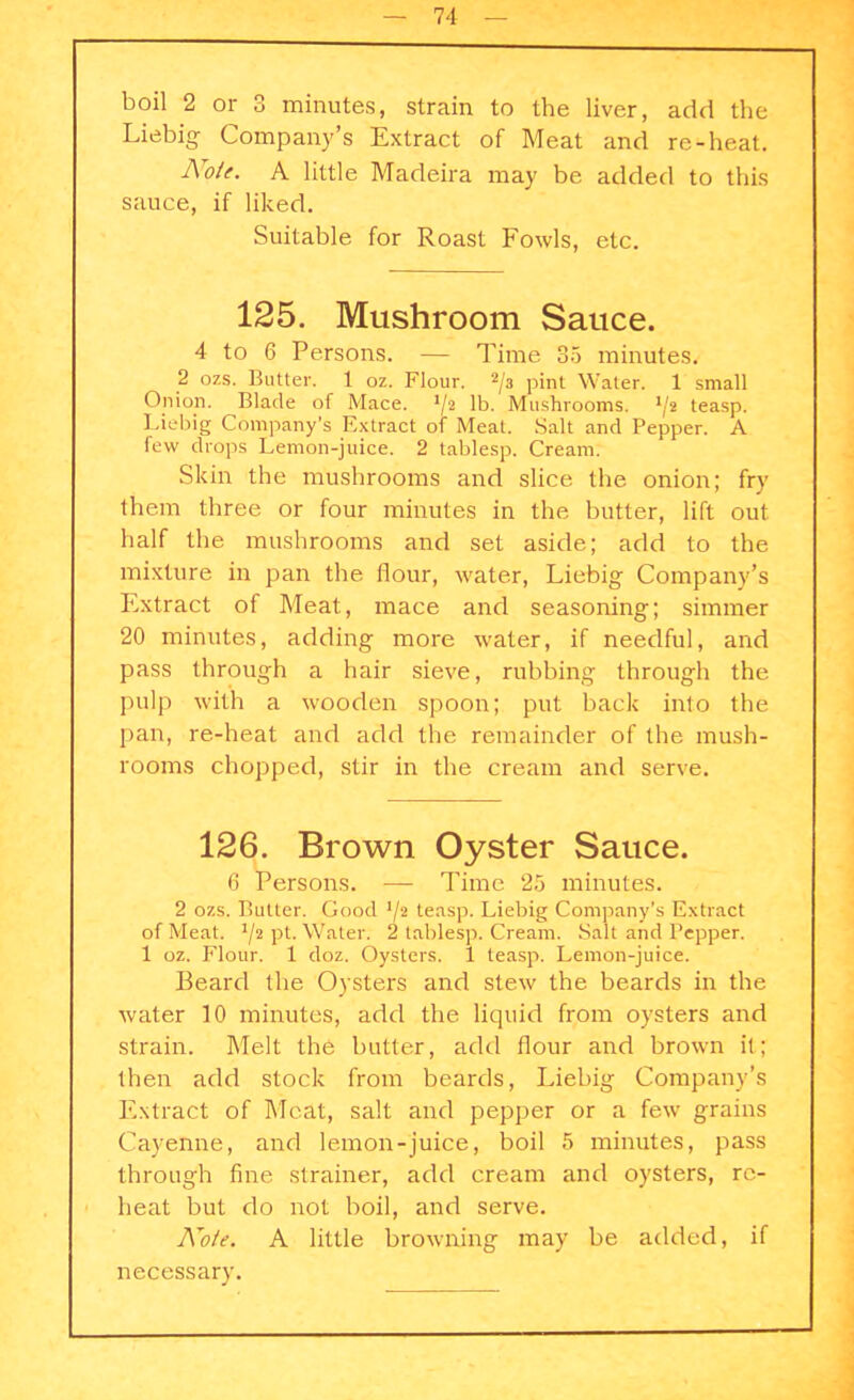 boil 2 or 3 minutes, strain to the liver, add the Liebig Company’s Extract of Meat and re-heat. Note. A little Madeira may be added to this sauce, if liked. Suitable for Roast Fowls, etc. 125. Mushroom Sauce. 4 to 6 Persons. — Time 35 minutes. 2 ozs. Butter. 1 oz. Flour. 2/a pint Water. 1 small Onion. Blade of Mace. Y2 lb. Mushrooms. '/2 teasp. Liebig Company’s Extract of Meat. Salt and Pepper. A few drops Lemon-juice. 2 tablesp. Cream. Skin the mushrooms and slice the onion; fry them three or four minutes in the butter, lift out half the mushrooms and set aside; add to the mixture in pan the flour, water, Liebig Company’s Extract of Meat, mace and seasoning; simmer 20 minutes, adding more water, if needful, and pass through a hair sieve, rubbing through the pulp with a wooden spoon; put back into the pan, re-heat and add the remainder of the mush- rooms chopped, stir in the cream and serve. 126. Brown Oyster Sauce. 6 Persons. — Time 25 minutes. 2 ozs. Butter. Good '/2 teasp. Liebig Company’s Extract of Meat. V2 pt. Water. 2 tablesp. Cream. Salt and Pepper. 1 oz. Flour. 1 doz. Oysters. 1 teasp. Lemon-juice. Beard the Oysters and stew the beards in the water 10 minutes, add the liquid from oysters and strain. Melt the butter, add flour and brown it; then add stock from beards, Liebig Company’s Extract of Meat, salt and pepper or a few grains Cayenne, and lemon-juice, boil 5 minutes, pass through fine strainer, add cream and oysters, re- heat but do not boil, and serve. Note. A little browning may be added, if necessary.