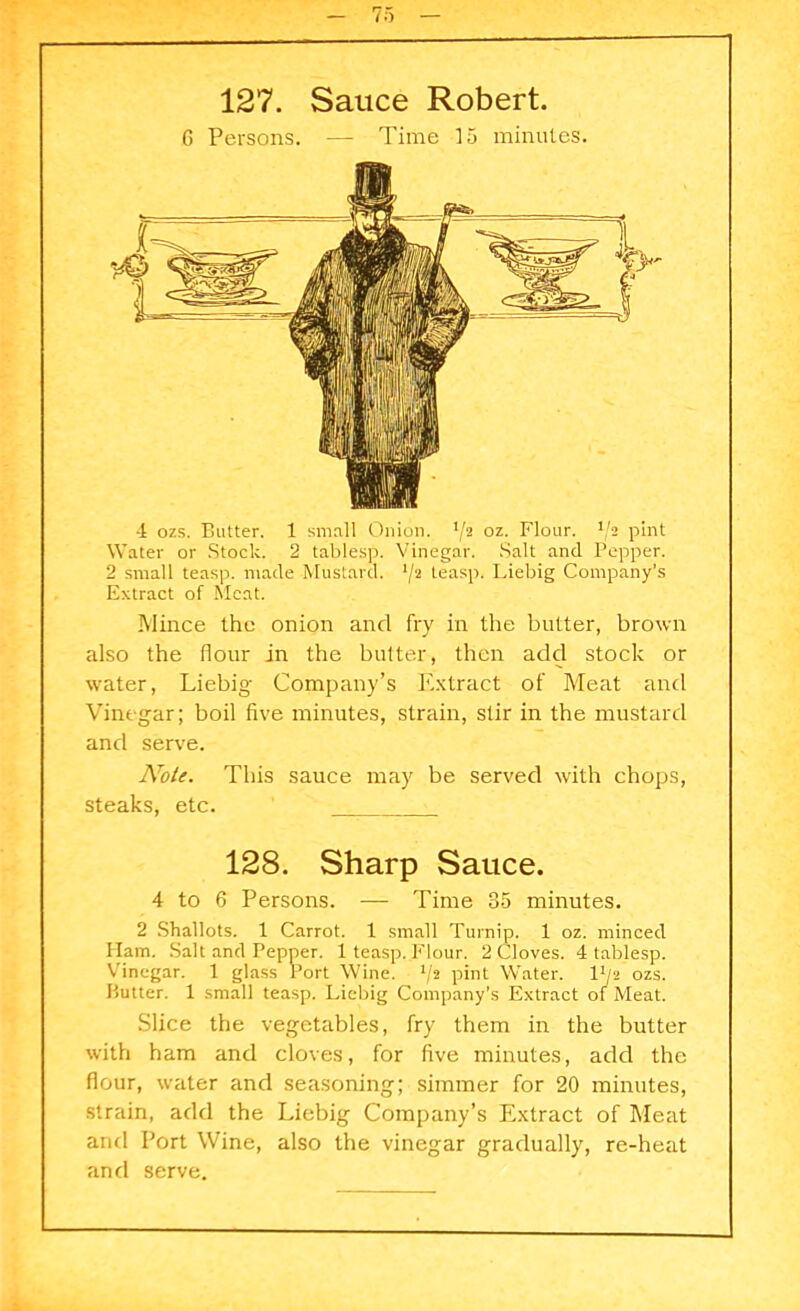 127. Sauce Robert. 6 Persons. — Time 15 minutes. Water or Stock. 2 tablesp. Vinegar. Salt and Pepper. 2 small teasp. made Mustard. */2 teasp. Liebig Company’s Extract of Meat. Mince the onion and fry in the butter, brown also the flour in the butter, then add stock or water, Liebig Company’s Extract of Meat and Vinegar; boil five minutes, strain, stir in the mustard and serve. Note. This sauce may be served with chops, steaks, etc. 128. Sharp Sauce. 4 to 6 Persons. — Time 85 minutes. 2 Shallots. 1 Carrot. 1 small Turnip. 1 oz. minced Ilam. Salt and Pepper. 1 teasp. Flour. 2 Cloves. 4 tablesp. Vinegar. 1 glass Port Wine. l/2 pint Water. 14/2 ozs. Butter. 1 small teasp. Liebig Company’s Extract of Meat. Slice the vegetables, fry them in the butter with ham and cloves, for five minutes, add the flour, water and seasoning; simmer for 20 minutes, strain, add the Liebig Company’s Extract of Meat and Port Wine, also the vinegar gradually, re-heat and serve.