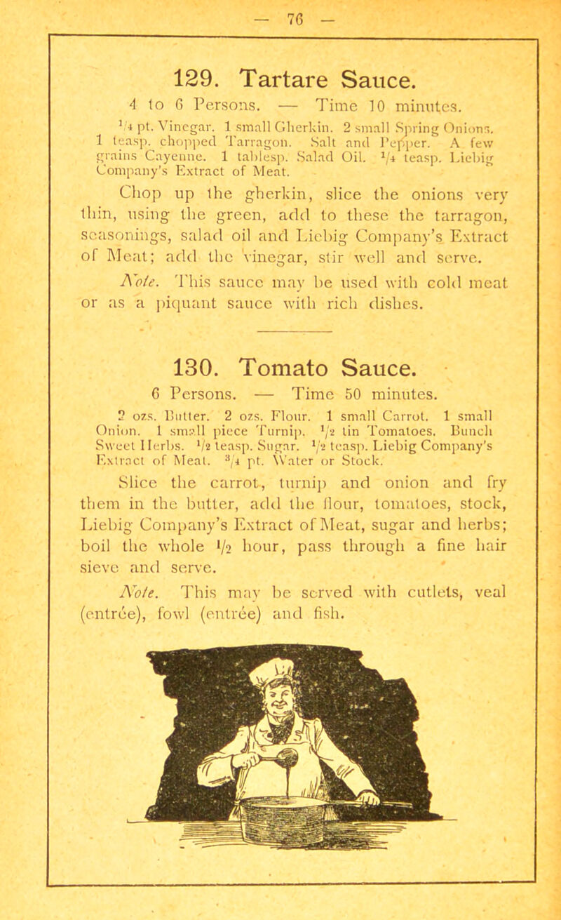 129. Tartare Sauce. 4 to 6 Persons. — Time 10 minutes. '.4 pt. Vinegar. 1 small Gherkin. 2 small Spring Onions. 1 leasp. chopped Tarragon. Salt and Pepper. A few grains Cayenne. 1 tablesp. Salad Oil. */4 teasp. Liebig Company’s Extract of Meat. Cliop up the gherkin, slice the onions very thin, using the green, add to these the tarragon, seasonings, salad oil and Liebig Company’s Extract ol Meat; add the Vinegar, stir well and serve. Nole. This sauce may be used with cold meat or as a piquant sauce with rich dishes. 130. Tomato Sauce. 6 Persons. — Time 50 minutes. 2 ozs. Cutter. 2 ozs. Flour. 1 small Carrot. 1 small Onion, t small piece Turnip. ,/2 tin Tomatoes. Bunch Sweet Herbs. */* leasp. Sugar. ljt teasp. Liebig Company's Extract of Meat. 3/i pt. \Vater or Stock. Slice the carrot, turnip and onion and fry them in the butter, add the Hour, tomatoes, stock, Liebig Company’s Extract of Meat, sugar and herbs; boil the whole 1/2 hour, pass through a fine hair sieve and serve. Note. This may be served with cutlets, veal (entree), fowl (entree) and fish.
