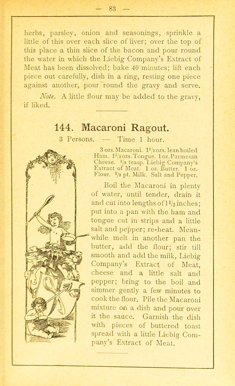 herbs, parsley, onion and seasonings, sprinkle a little of this over each slice of liver; over the top of this place a thin slice of the bacon and pour round the water in which the Liebig Company’s Extract of Meat has been dissolved; bake 40 minutes; lift each piece out carefully, dish in a ring, resting one piece against another, pour round the gravy and serve. Note. A little flour may be added to the gravy, if liked. 144. Macaroni Ragout. 3 Persons. — Time 1 hour. 3 ozs. Macaroni. 14/2 ozs. lean boiled Ham. 14/2ozs. Tongue, loz.Parmesan Cheese. 1h teasp. Liebig Company’s Extract of Meat. 1 oz. Putter. 1 oz. Flour. lji pt. Milk. Salt and Pepper. Boil the Macaroni in plenty of water, until tender, drain it and cut into lengths of 11/2 inches; put into a pan with the ham and tongue cut in strips and a little salt and pepper; re-heat. Mean- while melt in another pan the butter, add the flour; stir till smooth and add the milk, Liebig Company’s Extract of Meat, cheese and a little salt and pepper; bring to the boil and simmer gently a few minutes to cook the flour. Pile the Macaroni mixture on a dish and pour over it the sauce. Garnish the dish with pieces of buttered toast spread with a little Liebig Com- pany’s Extract of Meat.