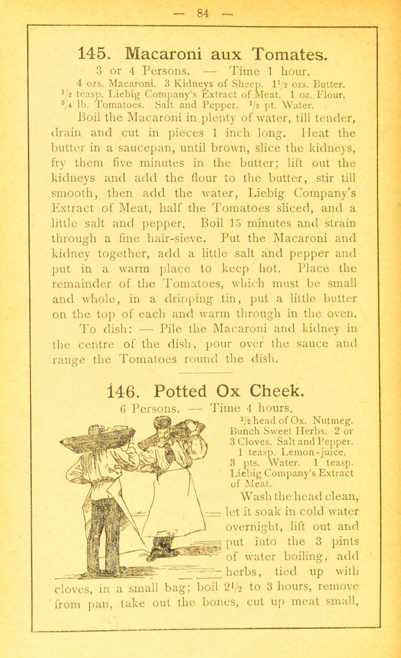 145. Macaroni aux Tomates. 3 or 4 Persons. — Time 1 hour. 4 ozs. Macaroni. 3 Kidneys of Sheep. I1 2 ozs. Butter. */* teasp. Liebig Company's Extract of Meat. 1 oz. Flour. 3/i lb. Tomatoes. Salt and Pepper. J/2 pt. Water. Boil the Macaroni in plenty of water, till tender, drain and cut in pieces 1 inch long. Heat the butter in a saucepan, until brown, slice the kidneys, fry them five minutes in the butter; lift out the kidneys and add the flour to the butter, stir till smooth, then add the water, Liebig Company’s Extract of Meat, half the Tomatoes sliced, and a little salt and pepper. Boil 15 minutes and strain through a fine hair-sieve. Put the Macaroni and kidney together, add a little salt and pepper and put in a warm place to keep hot. Place the remainder of the Tomatoes, which must be small and whole, in a dripping tin, put a little butter on the top of each and warm through in the oven. To dish: — Pile the Macaroni and kidney in the centre of the dish, pour over the sauce and range the Tomatoes round the dish. 146. Potted Ox Cheek. 6 Persons. — Time 4 hours. J/2 head of Ox. Nutmeg. Bunch Sweet Herbs. 2 or 3 Cloves. Salt and Pepper. 1 teasp. Lemon-juice. 3 pts. Water. 1 teasp. Liebig Company’s Extract of Meat. Wash the head clean, let it soak in cold water overnight, lift out anti put into the 3 pints of water boiling, add herbs, tied up with cloves, in a small bag; boil 21/2 to 3 hours, remove from pan, take out the bones, cut up meat small,