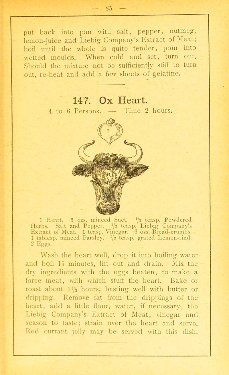 put back into pan with salt, pepper, nutmeg, lemon-juice and Liebig Company’s Extract of Meat; boil until the whole is quite tender, pour into wetted moulds. When cold and set, turn out. Should the mixture not be sufficiently stiff to turn out, re-heat and add a few sheets of gelatine. 147. Ox Heart. 4 to G Persons. ■— Time 2 hours. 1 Heart. 3 ozs. minced Suet. Y2 teasp. Powdered Herbs. Salt and Pepper. J/2 teasp. Liebig Company’s Extract of Meat. 1 teasp. Vinegar. 6 ozs. Bread-crumbs. 1 tablesp. minced Parsley. Y2 teasp. grated Lemon-rind. 2 Eggs. Wash the heart well, drop it into boiling water and boil 15 minutes, lift out and drain. Mix the dry ingredients with the eggs beaten, to make a force meat, with which stuff the heart. Bake or roast about 11/2 hours, basting well with butter or dripping. Remove fat from the drippings of the heart, add a little ffour, water, if necessary, the Liebig Company’s Extract of Meat, vinegar and season to taste; strain over the heart and serve. Red currant jelly may be served with this dish.