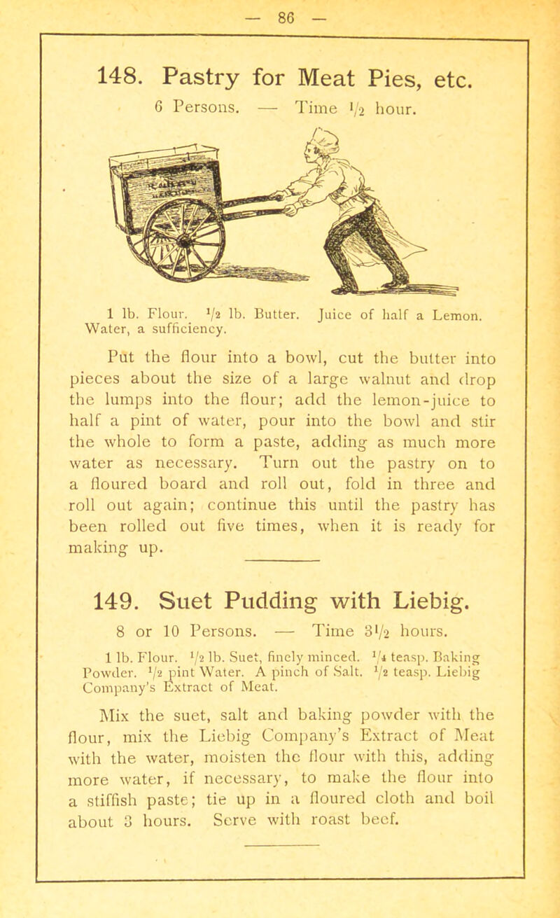 148. Pastry for Meat Pies, etc. 6 Persons. — Time 1/2 hour. 1 lb. Flour. V2 lb. Butter. Juice of half a Lemon. Water, a sufficiency. Put the flour into a bowl, cut the butter into pieces about the size of a large walnut and drop the lumps into the flour; add the lemon-juice to half a pint of water, pour into the bowl and stir the whole to form a paste, adding as much more water as necessary. Turn out the pastry on to a floured board and roll out, fold in three and roll out again; continue this until the pastry has been rolled out five times, when it is ready for making up. 149. Suet Pudding with Liebig. 8 or 10 Persons. — Time 3>/2 hours. 1 lb. Flour. 72 lb. Suet, finely minced. teasp. Baking Powder. */2 pint Water. A pinch of Salt. J/2 teasp. Liebig Company’s Extract of Meat. Mix the suet, salt and baking powder with the flour, mix the Liebig Company’s Extract of Meat with the water, moisten the flour with this, adding more water, if necessary, to make the flour into a stiffish paste; tie up in a floured cloth and boil about 3 hours. Serve with roast beef.