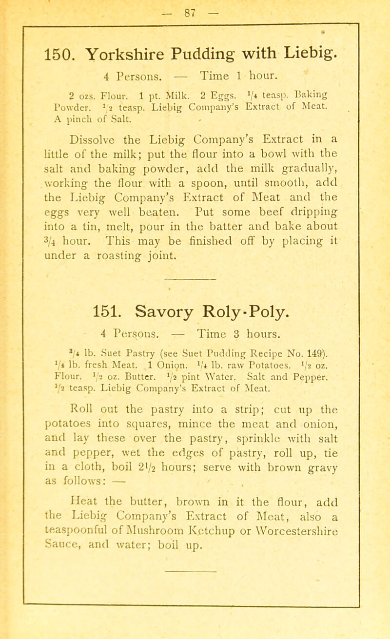 150. Yorkshire Pudding with Liebig. 4 Persons. — Time 1 hour. 2 ozs. Flour. 1 pt. Milk. 2 Eggs. V4 teasP- Faking Powder. 1 2 teasp. Liebig Company’s Extract of Meat. A pinch of Salt. Dissolve the Liebig Company’s Extract in a little of the milk; put the flour into a bowl with the salt and baking powder, add the milk gradually, working the flour with a spoon, until smooth, add the Liebig Company’s Extract of Meat and the eggs very well beaten. Put some beef dripping into a tin, melt, pour in the batter and bake about 3/4 hour. This may be finished off by placing it under a roasting joint. 151. Savory Roly-Poly. 4 Persons. — Time 3 hours. */ 1 lb. Suet Pastry (see Suet Pudding Recipe No. 149). */* lb. fresh Meat. 1 Onion. 1U lb. raw Potatoes. */2 oz. Flour, ‘/s oz. Butter. 1ji pint Water. Salt and Pepper. V2 teasp. Liebig Company’s Extract of Meat. Roll out the pastry into a strip; cut up the potatoes into squares, mince the meat and onion, and lay these over the pastry, sprinkle with salt and pepper, wet the edges of pastry, roll up, tie in a cloth, boil 21/2 hours; serve with brown gravy as follows: — Heat the butter, brown in it the flour, add the Liebig Company’s Extract of Meat, also a teaspoonful of Mushroom Ketchup or Worcestershire Sauce, and water; boil up.