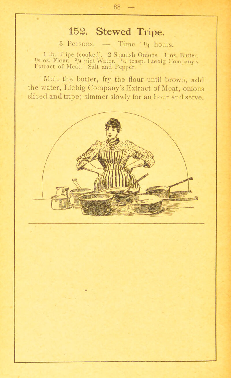 152. Stewed Tripe. 3 Persons. — Time 1 «/-i hours. 1 lb. Tripe (cooked). 2 Spanish Onions. 1 oz. P.utter. lh oz' Flour. 3/4 pint Water. 1h teasp. I.iebig Company’s Extract ol Meat. Salt and Pepper. Melt the butter, fry the (lour until brown, add the water, Liebig Company’s Extract of Meat, onions sliced and tripe; simmer slowly for an hour and serve.