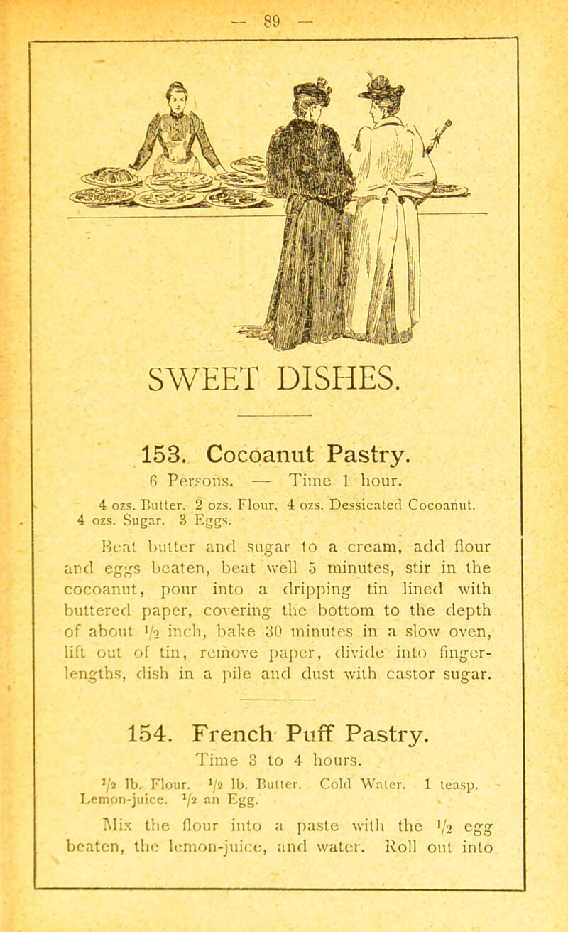 SWEET DISHES. 153. Cocoanut Pastry. 6 Persons, — Time 1 hour. 4 ozs. Butter. 2 ozs. Flour. 4 ozs. Dessicated Cocoanut. 4 ozs. Sugar. 3 Eggs; Beat l)iitter and sugar to a cream, add flour and eggs beaten, beat well 5 minutes, stir in the cocoanut, pour into a dripping tin lined with buttered paper, covering the bottom to the depth of about 1/2 inch, bake 30 minutes in a slow oven, lift out of tin, remove paper, divide into finger- lengths, dish in a pile and dust with castor sugar. 154. French Puff Pastry. Time 3 to 4 hours. lb. Flour. */2 lb. Butter. Cold Water. 1 teasp. Lemon-juice. an Egg. ^ Mix the flour into a paste with the 1/2 egg beaten, the lemon-juice, and water. Roll out into