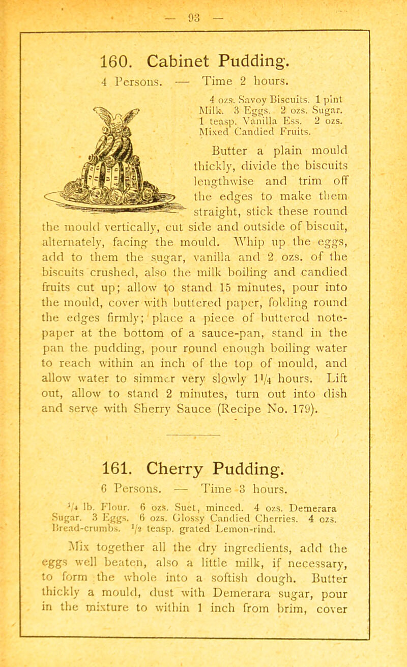 160. Cabinet Pudding-. 4 Persons. — Time 2 hours. 4 o7.s. Savoy Biscuits. 1 pint Mill*. 3 Eggs. 2 ozs. Sugar. 1 teasp. Vanilla Ess. 2 ozs. Mixed Candied Fruits. Butter a plain mould thickly, divide the biscuits lengthwise and trim off the edges to make them straight, stick these round the mould vertically, cul side and outside of biscuit, alternately, facing the mould. Whip up the eggs, add to them the sugar, vanilla and 2 ozs. of the biscuits crushed, also the milk boiling and candied fruits cut up; allow to stand 15 minutes, pour into the mould, cover with buttered paper, folding round the edges firmly; place a piece of buttered note- paper at the bottom of a sauce-pan, stand in the pan the pudding, pour round enough boiling water to reach within an inch of the top of mould, and allow water to simmer very slowly 11/4 hours. Lift out, allow to stand 2 minutes, turn out into dish and serve with Sherry Sauce (Recipe No. 179). 161. Cherry Pudding. G Persons. — Time 3 hours. ‘!* lb. Flour. 6 ozs. Suet, minced. 4 ozs. Demerara Sugar. 3 Eggs. 6 ozs. Glossy Candied Cherries. 4 ozs. Bread-crumbs. ’/2 teasp. grated Lemon-rind. Mix together all the dry ingredients, add the eggs well beaten, also a little milk, if necessary, to form the whole into a softish dough. Butter thickly a mould, dust with Demerara sugar, pour