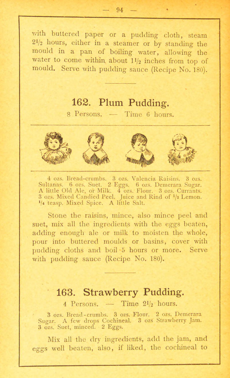 with buttered paper or a pudding cloth, steam 2*/2 hours, either in a steamer or by standing the mould in a pan of boiling water, allowing the water to come within, about 11/2 inches from top of mould. Serve with pudding sauce (Recipe No. 180). 162. Plum Pudding. 8 Persons. — Time 6 hours. 4 ozs. Bread-crumbs. 3 ozs. Valencia Raisins. 3 ozs. Sultanas. 6 ozs. Suet. 2 Eggs. (5 ozs. Demerara Sugar. A little Old Ale, or Milk. 4 ozs. Flour. 3 ozs. Currants. 3 ozs. Mixed Candied Peel. Juice and Rind of l/s Lemon. V4 teasp. Mixed Spice. A little Salt. Stone the raisins, mince, also mince peel and suet, mix all the ingredients with the eggs beaten, adding enough ale or milk to moisten the whole, pour into buttered moulds or basins, cover with pudding cloths and boil 5 hours or more. Serve with pudding sauce (Recipe No. 180). 163. Strawberry Pudding. 4 Persons. — Time 21/2 hours. 3 ozs. Bread-crumbs. 3 ozs. Flour. 2 ozs. Demerara Sugar. A few drops Cochineal. 3 ozs Strawberry Jam. 3 ozs. Suet, minced. 2 Eggs. Mix all the dry ingredients, add the jam, and eggs well beaten, also, if liked, the cochineal to