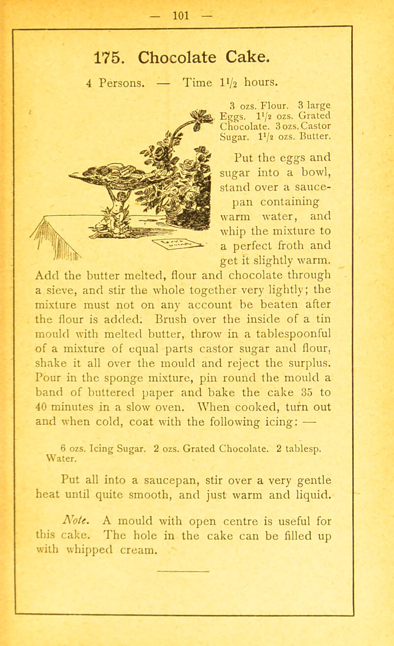 175. Chocolate Cake. 4 Persons. — Time IV2 hours. 3 ozs. Flour. 3 large Eggs. I1/2 ozs. Grated Chocolate. 3 ozs. Castor Sugar. I1/2 ozs. Butter. Put the eggs and sugar into a bowl, stand over a sauce- pan containing warm water, and whip the mixture to a perfect froth and get it slightly warm. Add the butter melted, flour and chocolate through a sieve, and stir the whole together very lightly; the mixture must not on any account be beaten after the dour is added. Brush over the inside of a tin mould with melted butter, throw in a tablespoonful of a mixture of equal parts castor sugar and flour, shake it all over the mould and reject the surplus. Pour in the sponge mixture, pin round the mould a band of buttered paper and bake the cake 35 to 40 minutes in a slow oven. When cooked, turn out and when cold, coat with the following icing: —- 6 ozs. Icing Sugar. 2 ozs. Grated Chocolate. 2 tablesp. Water. Put all into a saucepan, stir over a very gentle heat until quite smooth, and just warm and liquid. Note. A mould with open centre is useful for this cake. The hole in the cake can be filled up with whipped cream.