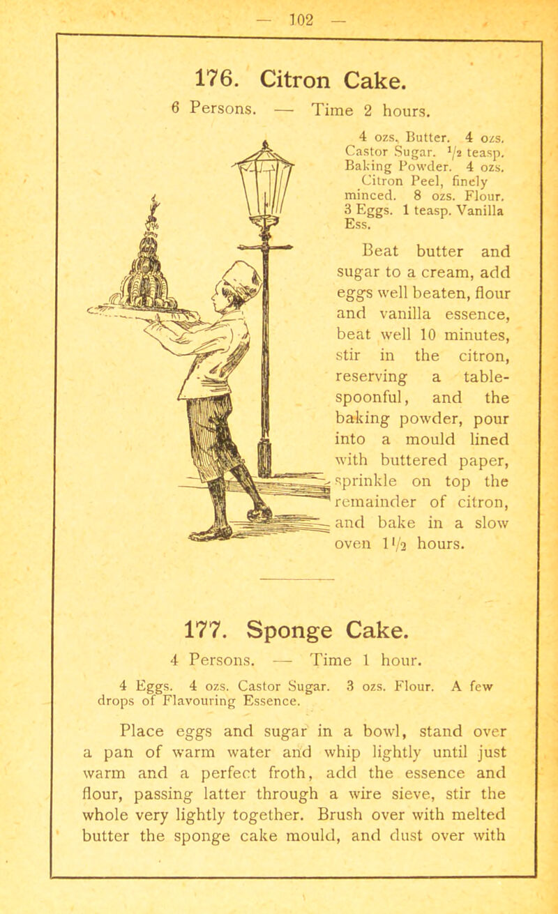 176. Citron Cake. 6 Persons. — Time 2 hours. 4 ozs, Butter. 4 ozs. Castor Sugar. J/2 teasp. Baking Powder. 4 ozs. Citron Peel, finely minced. 8 ozs. Flour. 3 Eggs. 1 teasp. Vanilla Ess. Beat butter and sugar to a cream, add eggs well beaten, flour and vanilla essence, beat well 10 minutes, stir in the citron, reserving a table- spoonful, and the baking powder, pour into a mould lined with buttered paper, sprinkle on top the remainder of citron, and bake in a slow oven 11/2 hours. 177. Sponge Cake. 4 Persons. — Time 1 hour. 4 Eggs. 4 ozs. Castor Sugar. 3 ozs. Flour. A few drops of Flavouring Essence. Place eggs and sugar in a bowl, stand over a pan of warm water and whip lightly until just warm and a perfect froth, add the essence and flour, passing latter through a wire sieve, stir the whole very lightly together. Brush over with melted butter the sponge cake mould, and dust over with