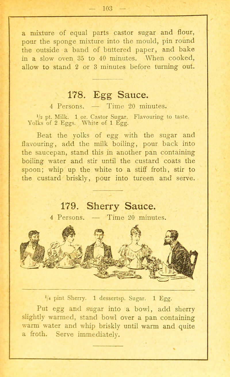 a mixture of equal parts castor sugar and flour, pour the sponge mixture into the mould, pin round the outside a band of buttered paper, and bake in a slow oven 35 to 40 minutes. When cooked, allow to stand 2 or 3 minutes before turning out. 178. Egg Sauce. 4 Persons. — Time 20 minutes. l/2 pt. Milk. 1 07.. Castor Sugar. Flavouring to taste. Yolks of 2 Eggs. White of 1 Egg. Beat the yolks of egg with the sugar and flavouring, add the milk boiling, pour back into the saucepan, stand this in another pan containing boiling water and stir until the custard coats the spoon; whip up the white to a stiff froth, stir to the custard briskly, pour into tureen and serve. 179. Sherry Sauce. 4 Persons. — Time 20 minutes. 1ji pint Sherry. 1 dessertsp. Sugar. 1 Egg. Put egg and sugar into a bowl, add sherry slightly warmed, stand bowl over a pan containing warm water and whip briskly until warm and quite a froth. Serve immediately.