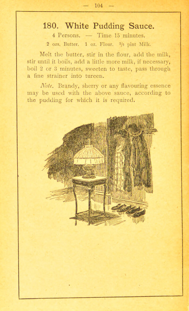 180. White Pudding Sauce. 4 Persons. — Time 15 minutes. 2 ozs. Butter. 1 oz. Flour, t/s pint Milk. Melt the butter, stir in the flour, add the milk, stir until it boils, add a little more milk, if necessary, boil 2 or 3 minutes, sweeten to taste, pass through a fine strainer into tureen. Note. Brandy, sherry or any flavouring essence may be used with the above sauce, according to the pudding for which it is required.