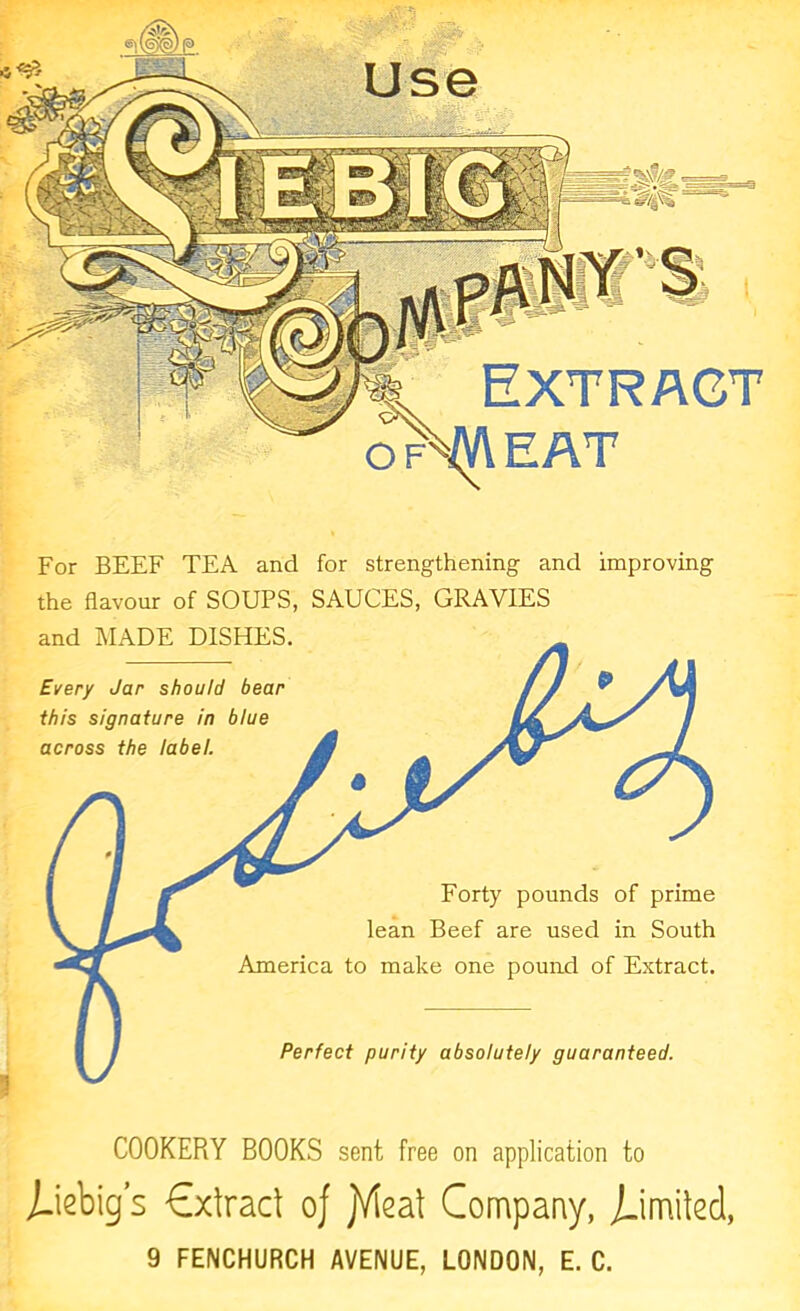 Extract EAT ' Every Jar should bear this signature in blue across the label. Forty pounds of prime lean Beef are used in South America to make one pound of Extract. Perfect purity absolutely guaranteed. For BEEF TEA and for strengthening and improving the flavour of SOUPS, SAUCES, GRAVIES and MADE DISHES. COOKERY BOOKS sent free on application to j-iebig’s Cxtract oj jMeal Company, jJmiled, 9 FENCHURCH AVENUE, LONDON, E. C.