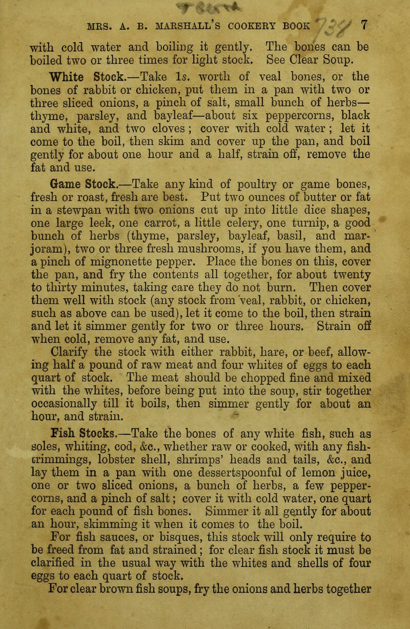 with cold water and boiling it gently. The bones can be boiled two or three times for light stock. See Clear Soup. White Stock.—Take Is. worth of veal bones, or the bones of rabbit or chicken, put them in a pan with two or three sliced onions, a pinch of salt, small bunch of herbs— thyme, parsley, and bayleaf—about six peppercorns, black and white, and two cloves ; cover with cold water; let it come to the boil, then skim and cover up the pan, and boil gently for about one hour and a half, strain off, remove the fat and use. Game Stock.—Take any kind of poultry or game bones, fresh or roast, fresh are best. Put two ounces of butter or fat in a stewpan with two onions cut up into little dice shapes, one large leek, one carrot, a little celery, one turnip, a good bunch of herbs (thyme, parsley, bayleaf, basil, and mar- joram), two or three fresh mushrooms, if you have them, and a pinch of mignonette pepper. Place the bones on this, cover the pan, and fry the contents all together, for about twenty to thirty minutes, taking care they do not burn. Then cover them well with stock (any stock from veal, rabbit, or chicken, such as above can be used), let it come to the boil, then strain and let it simmer gently for two or three hours. Strain off when cold, remove any fat, and use. Clarify the stock with either rabbit, hare, or beef, allow- ing half a pound of raw meat and four whites of eggs to each quart of stock. The meat should be chopped fine and mixed with the whites, before being put into the soup, stir together occasionally till it boils, then simmer gently for about an hour, and strain. Fish Stocks.—Take the bones of any white fish, such as soles, whiting, cod, &c., whether raw or cooked, with any fish- trimmings, lobster shell, shrimps’ heads and tails, &c., and lay them in a pan with one dessertspoonful of lemon juice, one or two sliced onions, a bunch of herbs, a few pepper- corns, and a pinch of salt; cover it with cold water, one quart for each pound of fish bones. Simmer it all gently for about an hour, skimming it when it comes to the boil. For fish sauces, or bisques, this stock will only require to be freed from fat and strained; for clear fish stock it must be clarified in the usual way with the whites and shells of four eggs to each quart of stock. For clear brown fish soups, fry the onions and herbs together