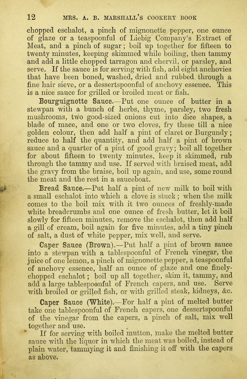 chopped eschalot, a pinch of mignonette pepper, one ounce of glaze or a teaspoonful of Liebig Company’s Extract of Meat, and a pinch of sugar; boil up together for fifteen to twenty minutes, keeping skimmed while boiling, then tammy and add a little chopped tarragon and chervil, or parsley, and serve. If the sauce is for serving with fish, add eight anchovies that have been boned, washed, dried and rubbed, through a fine hair sieve, or a dessertspoonful of anchovy essence. This is a nice sauce for grilled or broiled meat or fish. Bourguignotte Sauce.—Put one ounce of butter in a stewpan with a bunch of herbs, thyme, parsley, two fresh mushrooms, two good-sized onions cut into dice shapes, a blade of mace, and one or two cloves, fry these till a nice golden colour, then add half a pint of claret or Burgundy; reduce to half the quantity, and add half a pint of brown sauce and a quarter of a pint of good gravy; boil all together for about fifteen to twenty minutes, keep it skimmed, rub through the tammy and use. If served with braised meat, add the gravy from the braise, boil up again, and use, some round the meat and the rest in a sauceboat. Bread Sauce.—Put half a pint of new milk to boil with a small eschalot into which a clove is stuck ; when the milk comes to the boil mix with it two ounces of freslily-made white breadcrumbs and one ounce of fresh butter, let it boil slowly for fifteen minutes, remove the eschalot, then add half a gill of cream, boil again for five minutes, add a tiny pinch of salt, a dust of white pepper, mix well, and serve. Caper Sauce (Brown).—Put half a pint of brown sauce into a stewpan with a tablespoonful of French vinegar, the juice of one lemon, a pinch of mignonette pepper, a teaspoonful of anchovy essence, half an ounce of glaze and one finely- chopped eschalot; boil up all together, skim it, tammy, and add a large tablespoonful of French capers, and use. Serve with broiled or grilled fish, or with grilled steak, kidneys, &c. Caper Sauce (White).—For half a pint of melted butter take one tablespoonful of French capers, one dessertspoonful of the vinegar from the capers, a pinch of salt, mix well together and use. If for serving with boiled mutton, make the melted butter sauce with the liquor in which the meat was boiled, instead of plain water, tammying it and finishing it off with the capers as above.