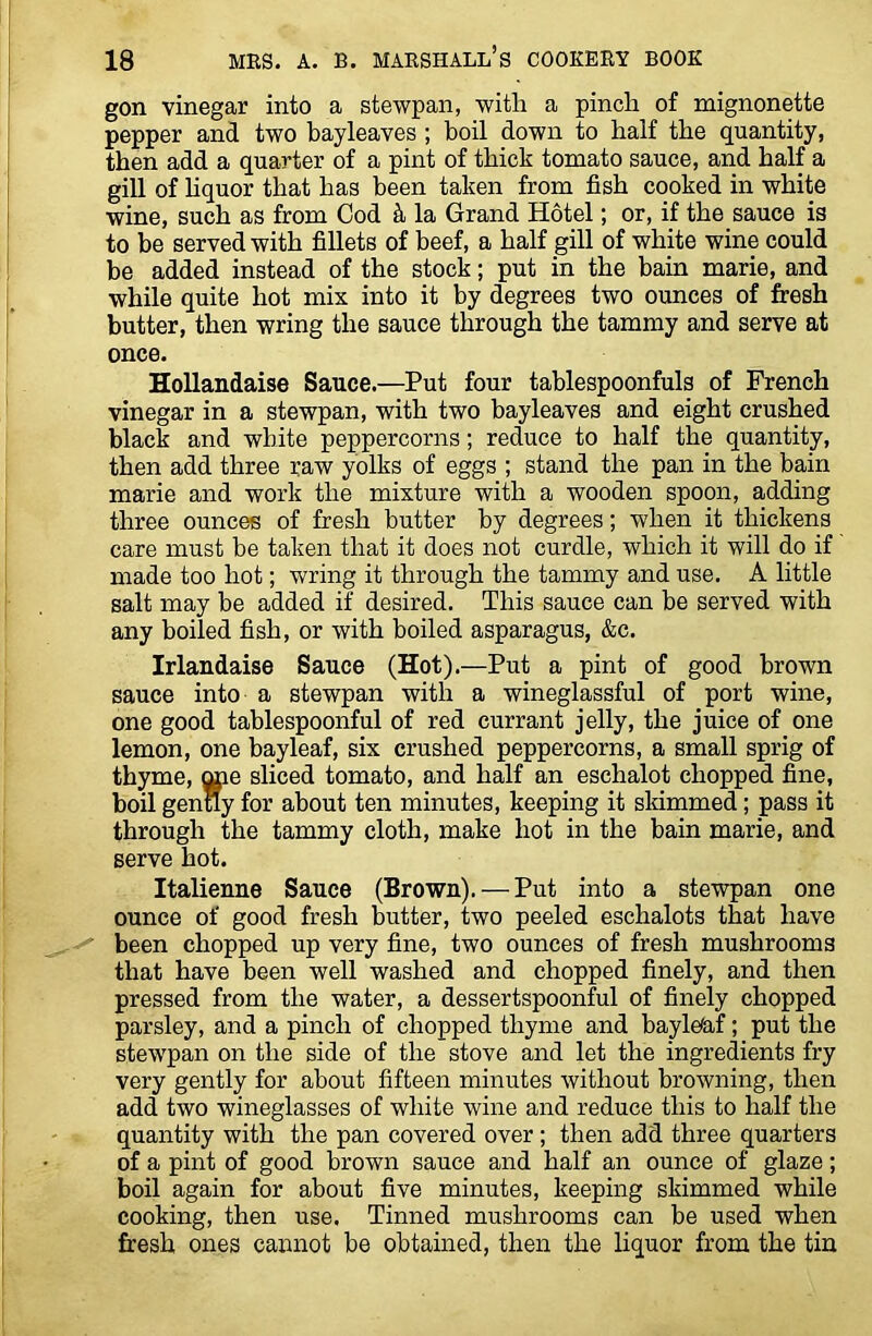 gon vinegar into a stewpan, with a pinch of mignonette pepper and two bayleaves; boil down to half the quantity, then add a quarter of a pint of thick tomato sauce, and half a gill of liquor that has been taken from fish cooked in white wine, such as from Cod k la Grand Hotel; or, if the sauce is to be served with fillets of beef, a half gill of white wine could be added instead of the stock; put in the bain marie, and while quite hot mix into it by degrees two ounces of fresh butter, then wring the sauce through the tammy and serve at once. Hollandaise Sauce.—Put four tablespoonfuls of French vinegar in a stewpan, with two bayleaves and eight crushed black and white peppercorns; reduce to half the quantity, then add three raw yolks of eggs ; stand the pan in the bain marie and work the mixture with a wooden spoon, adding three ounces of fresh butter by degrees; when it thickens care must be taken that it does not curdle, which it will do if made too hot; wring it through the tammy and use. A little salt may be added if desired. This sauce can be served with any boiled fish, or with boiled asparagus, &c. Irlandaise Sauce (Hot).—Put a pint of good brown sauce into a stewpan with a wineglassful of port wine, one good tablespoonful of red currant jelly, the juice of one lemon, one bayleaf, six crushed peppercorns, a small sprig of thyme, one sliced tomato, and half an eschalot chopped fine, boil gently for about ten minutes, keeping it skimmed; pass it through the tammy cloth, make hot in the bain marie, and serve hot. Italienne Sauce (Brown). — Put into a stewpan one ounce of good fresh butter, two peeled eschalots that have been chopped up very fine, two ounces of fresh mushrooms that have been well washed and chopped finely, and then pressed from the water, a dessertspoonful of finely chopped parsley, and a pinch of chopped thyme and baylHaf; put the stewpan on the side of the stove and let the ingredients fry very gently for about fifteen minutes without browning, then add two wineglasses of white wine and reduce this to half the quantity with the pan covered over; then add three quarters of a pint of good brown sauce and half an ounce of glaze; boil again for about five minutes, keeping skimmed while cooking, then use. Tinned mushrooms can be used when fresh ones cannot be obtained, then the liquor from the tin