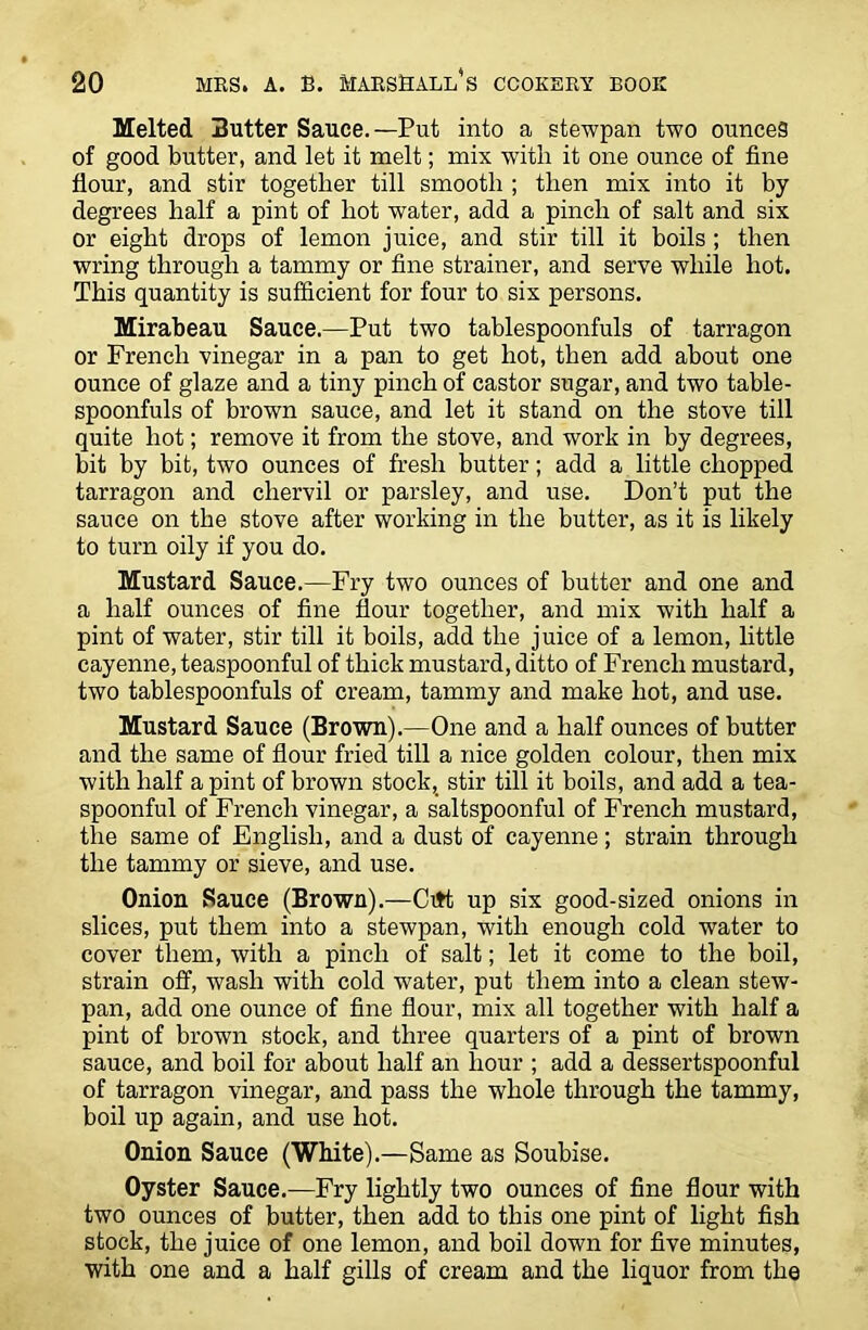 Melted Butter Sauce.—Put into a stewpan two ounces of good butter, and let it melt; mix with it one ounce of fine flour, and stir together till smooth ; then mix into it by degrees half a pint of hot water, add a pinch of salt and six or eight drops of lemon juice, and stir till it boils ; then wring through a tammy or fine strainer, and serve while hot. This quantity is sufficient for four to six persons. Mirabeau Sauce.—Put two tablespoonfuls of tarragon or French vinegar in a pan to get hot, then add about one ounce of glaze and a tiny pinch of castor sugar, and two table- spoonfuls of brown sauce, and let it stand on the stove till quite hot; remove it from the stove, and work in by degrees, bit by bit, two ounces of fresh butter; add a little chopped tarragon and chervil or parsley, and use. Don’t put the sauce on the stove after working in the butter, as it is likely to turn oily if you do. Mustard Sauce.—Fry two ounces of butter and one and a half ounces of fine flour together, and mix with half a pint of water, stir till it boils, add the juice of a lemon, little cayenne, teaspoonful of thick mustard, ditto of French mustard, two tablespoonfuls of cream, tammy and make hot, and use. Mustard Sauce (Brown).—One and a half ounces of butter and the same of flour fried till a nice golden colour, then mix with half a pint of brown stock,_ stir till it boils, and add a tea- spoonful of French vinegar, a saltspoonful of French mustard, the same of English, and a dust of cayenne; strain through the tammy or sieve, and use. Onion Sauce (Brown).—Citt up six good-sized onions in slices, put them into a stewpan, with enough cold water to cover them, with a pinch of salt; let it come to the boil, strain off, wash with cold water, put them into a clean stew- pan, add one ounce of fine flour, mix all together with half a pint of brown stock, and three quarters of a pint of brown sauce, and boil for about half an hour ; add a dessertspoonful of tarragon vinegar, and pass the whole through the tammy, boil up again, and use hot. Onion Sauce (White).—Same as Soubise. Oyster Sauce.—Fry lightly two ounces of fine flour with two ounces of butter, then add to this one pint of light fish stock, the juice of one lemon, and boil down for five minutes, with one and a half gills of cream and the liquor from the