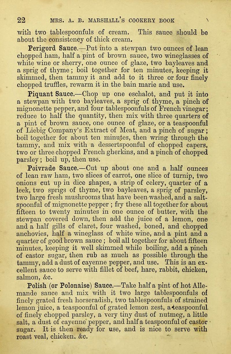 with two tablespoonfuls of cream. This sauce should be about the consistency of thick cream. Perigord Sauce.—Put into a stewpan two ounces of lean chopped ham, half a pint of brown sauce, two wineglasses of white wine or sherry, one ounce of glaze, two bayleaves and a sprig of thyme; boil together for ten minutes, keeping it skimmed, then tammy it and add to it three or four finely chopped truffles, rewarm it in the bain marie and use. Piquant Sauce.—Chop up one eschalot, and put it into a stewpan with two bayleaves, a sprig of thyme, a pinch of mignonette pepper, and four tablespoonfuls of French vinegar; reduce to half the quantity, then mix with three quarters of a pint of brown sauce, one ounce of glaze, or a teaspoonful of Liebig Company’s Extract of Meat, and a pinch of sugar; boil together for about ten minutes, then wring through the tammy, and mix with a dessertspoonful of chopped capers, two or three chopped French gherkins, and a pinch of chopped parsley; boil up, then use. Poivrade Sauce.—Cut up about one and a half ounces of lean raw ham, two slices of carrot, one slice of turnip, two onions cut up in dice shapes, a strip of celery, quarter of a leek, two sprigs of thyme, two bayleaves, a sprig of parsley, two large fresh mushrooms that have been washed, and a salt- spoonful of mignonette pepper ; fry these all together for about fifteen to twenty minutes in one ounce of butter, with the stewpan covered down, then add the juice of a lemon, one and a half gills of claret, four washed, boned, and chopped anchovies, half a wineglass of white wine, and a pint and a quarter of good brown sauce ; boil all together for about fifteen minutes, keeping it well skimmed while boiling, add a pinch of castor sugar, then rub as much as possible through the tammy, add a dust of cayenne pepper, and use. This is an ex- cellent sauce to serve with fillet of beef, hare, rabbit, chicken, salmon, &c. Polish (or Polonaise) Sauce.—Take half a pint of hot Alle- mande sauce and mix with it two large tablespoonfuls of finely grated fresh horseradish, two tablespoonfuls of strained lemon juice, a teaspoonful of grated lemon zest, a teaspoonful of finely chopped parsley, a very tiny dust of nutmeg, a little salt, a dust of cayenne pepper, and half a teaspoonful of castor sugar. It is then ready for use, and is nice to serve with roast veal, chicken. &c.