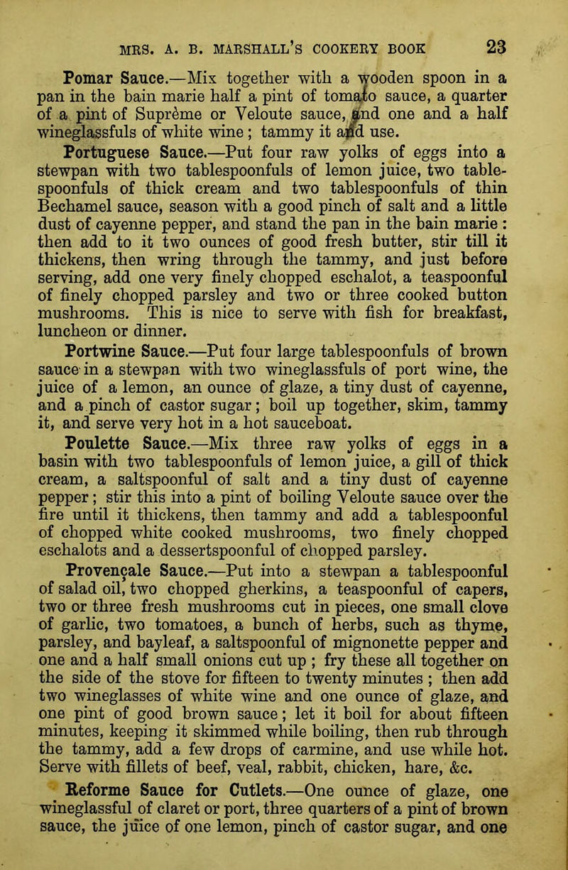 Pomar Sauce.—Mix together -with a wooden spoon in a pan in the bain marie half a pint of tomafo sauce, a quarter of a pint of Supreme or Veloute sauce, Bind one and a half wineglassfuls of white wine ; tammy it ajad use. Portuguese Sauce.—Put four raw yolks of eggs into a stewpan with two tablespoonfuls of lemon juice, two table- spoonfuls of thick cream and two tablespoonfuls of thin Bechamel sauce, season with a good pinch of salt and a little dust of cayenne pepper, and stand the pan in the bain marie : then add to it two ounces of good fresh butter, stir till it thickens, then wring through the tammy, and just before serving, add one very finely chopped eschalot, a teaspoonful of finely chopped parsley and two or three cooked button mushrooms. This is nice to serve with fish for breakfast, luncheon or dinner. Portwine Sauce.—Put four large tablespoonfuls of brown sauce- in a stewpan with two wineglassfuls of port wine, the juice of a lemon, an ounce of glaze, a tiny dust of cayenne, and a pinch of castor sugar; boil up together, skim, tammy it, and serve very hot in a hot sauceboat. Poulette Sauce.—Mix three raw yolks of eggs in a basin with two tablespoonfuls of lemon juice, a gill of thick cream, a saltspoonful of salt and a tiny dust of cayenne pepper ; stir this into a pint of boiling Yeloute sauce over the fire until it thickens, then tammy and add a tablespoonful of chopped white cooked mushrooms, two finely chopped eschalots and a dessertspoonful of chopped parsley. Provencale Sauce.—Put into a stewpan a tablespoonful of salad oil, two chopped gherkins, a teaspoonful of capers, two or three fresh mushrooms cut in pieces, one small clove of garlic, two tomatoes, a bunch of herbs, such as thyme, parsley, and bayleaf, a saltspoonful of mignonette pepper and one and a half small onions cut up ; fry these all together on the side of the stove for fifteen to twenty minutes ; then add two wineglasses of white wine and one ounce of glaze, and one pint of good brown sauce; let it boil for about fifteen minutes, keeping it skimmed while boiling, then rub through the tammy, add a few drops of carmine, and use while hot. Serve with fillets of beef, veal, rabbit, chicken, hare, &c. Reforme Sauce for Cutlets.—One ounce of glaze, one wineglassful of claret or port, three quarters of a pint of brown sauce, the juice of one lemon, pinch of castor sugar, and one