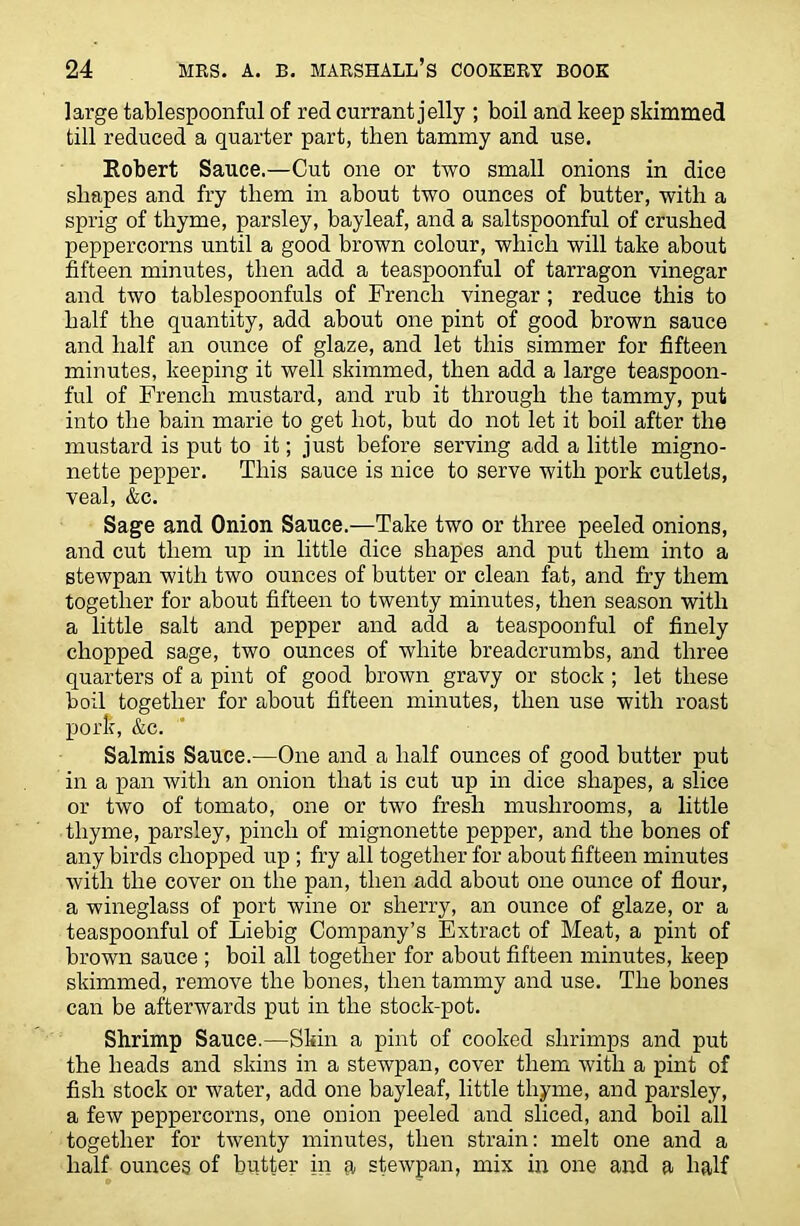 large tablespoonful of red currant jelly ; boil and keep skimmed till reduced a quarter part, then tammy and use. Robert Sauce.—Cut one or two small onions in dice shapes and fry them in about two ounces of butter, with a sprig of thyme, parsley, bayleaf, and a saltspoonful of crushed peppercorns until a good brown colour, which will take about fifteen minutes, then add a teaspoonful of tarragon vinegar and two tablespoonfuls of French vinegar ; reduce this to half the quantity, add about one pint of good brown sauce and half an ounce of glaze, and let this simmer for fifteen minutes, keeping it well skimmed, then add a large teaspoon- ful of French mustard, and rub it through the tammy, put into the bain marie to get hot, but do not let it boil after the mustard is put to it; just before serving add a little migno- nette pepper. This sauce is nice to serve with pork cutlets, veal, &c. Sage and Onion Sauce.—Take two or three peeled onions, and cut them up in little dice shapes and put them into a stewpan with two ounces of butter or clean fat, and fry them together for about fifteen to twenty minutes, then season with a little salt and pepper and add a teaspoon ful of finely chopped sage, two ounces of white breadcrumbs, and three quarters of a pint of good brown gravy or stock ; let these boil together for about fifteen minutes, then use with roast pork, &c. Salmis Sauce.—One and a half ounces of good butter put in a pan with an onion that is cut up in dice shapes, a slice or two of tomato, one or two fresh mushrooms, a little thyme, parsley, pinch of mignonette pepper, and the bones of any birds chopped up ; fry all together for about fifteen minutes with the cover on the pan, then add about one ounce of flour, a wineglass of port wine or sherry, an ounce of glaze, or a teaspoonful of Liebig Company’s Extract of Meat, a pint of brown sauce ; boil all together for about fifteen minutes, keep skimmed, remove the bones, then tammy and use. The bones can be afterwards put in the stock-pot. Shrimp Sauce.—Skin a pint of cooked shrimps and put the heads and skins in a stewpan, cover them with a pint of fish stock or water, add one bayleaf, little thyme, and parsley, a few peppercorns, one onion peeled and sliced, and boil all together for twenty minutes, then strain: melt one and a half ounces of butter in a stewpan, mix in one and a half