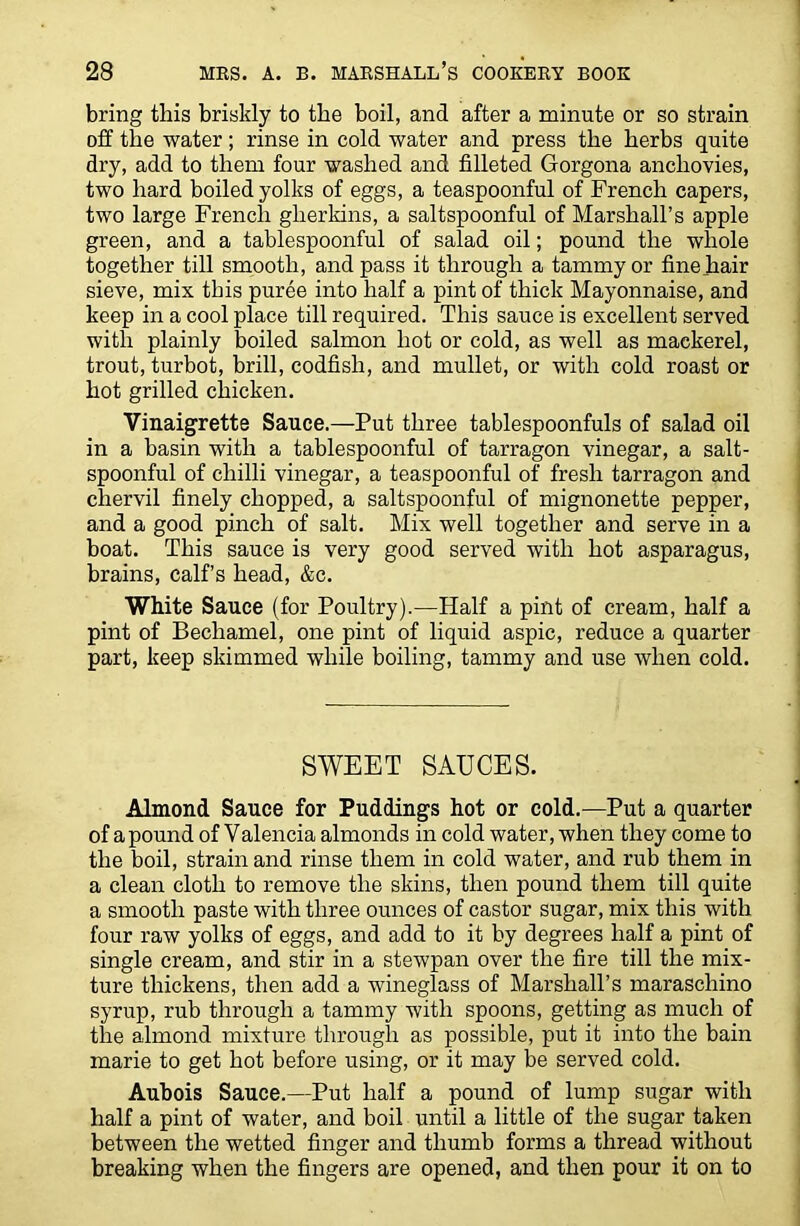 bring this briskly to the boil, and after a minute or so strain off the water; rinse in cold water and press the herbs quite dry, add to them four washed and filleted Gorgona anchovies, two hard boiled yolks of eggs, a teaspoonful of French capers, two large French gherkins, a saltspoonful of Marshall’s apple green, and a tablespoonful of salad oil; pound the whole together till smooth, and pass it through a tammy or fine hair sieve, mix this puree into half a pint of thick Mayonnaise, and keep in a cool place till required. This sauce is excellent served with plainly boiled salmon hot or cold, as well as mackerel, trout, turbot, brill, codfish, and mullet, or with cold roast or hot grilled chicken. Vinaigrette Sauce.—Put three tablespoonfuls of salad oil in a basin with a tablespoonful of tarragon vinegar, a salt- spoonful of chilli vinegar, a teaspoonful of fresh tarragon and chervil finely chopped, a saltspoonful of mignonette pepper, and a good pinch of salt. Mix well together and serve in a boat. This sauce is very good served with hot asparagus, brains, calf’s head, &c. White Sauce (for Poultry).—Half a pint of cream, half a pint of Bechamel, one pint of liquid aspic, reduce a quarter part, keep skimmed while boiling, tammy and use when cold. SWEET SAUCES. Almond Sauce for Puddings hot or cold.—Put a quarter of a pound of Valencia almonds in cold water, when they come to the boil, strain and rinse them in cold water, and rub them in a clean cloth to remove the skins, then pound them till quite a smooth paste with three ounces of castor sugar, mix this with four raw yolks of eggs, and add to it by degrees half a pint of single cream, and stir in a stewpan over the fire till the mix- ture thickens, then add a wineglass of Marshall’s maraschino syrup, rub through a tammy with spoons, getting as much of the almond mixture through as possible, put it into the bain marie to get hot before using, or it may be served cold. Aubois Sauce.—Put half a pound of lump sugar with half a pint of water, and boil until a little of the sugar taken between the wetted finger and thumb forms a thread without breaking when the fingers are opened, and then pour it on to