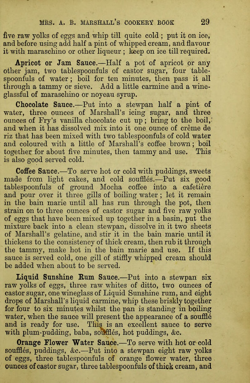 five raw yolks of eggs and whip till quite cold ; put it on ice, and before using add half a pint of whipped cream, and flavour it with maraschino or other liqueur ; keep on ice till required. Apricot or Jam Sauce.—Half a pot of apricot or any other jam, two tablespoonfuls of castor sugar, four table- spoonfuls of water; boil for ten minutes, then pass it all through a tammy or sieve. Add a little carmine and a wine- glassful of maraschino or noyeau syrup. Chocolate Sauce.—Put into a stewpan half a pint of water, three ounces of Marshall’s icing sugar, and three ounces of Fry’s vanilla chocolate cut up; bring to the boil,.1 and when it lias dissolved mix into it one ounce of creme de riz that has been mixed with two tablespoonfuls of cold water and coloured with a little of Marshall’s coffee brown; boil together for about five minutes, then tammy and use. This is also good served cold. Coffee Sauce.—To serve hot or cold with puddings, sweets made from light cakes, and cold souffles.—Put six good tablespoonfuls of ground Mocha coffee into a cafetiere and pour over it three gills of boiling water ; let it remain in the bain marie until all has run through the pot, then strain on to three ounces of castor sugar and five raw yolks of eggs that have been mixed up together in a basin, put the mixture back into a clean stewpan, dissolve in it two sheets of Marshall’s gelatine, and stir it in the bain marie until it thickens to the consistency of thick cream, then rub it through the tammy, make hot in the bain marie and use. If this sauce is served cold, one gill of stiffly whipped cream should be added when about to be served. Liquid Sunshine Rum Sauce.—Put into a stewpan six raw yolks of eggs, three raw whites of ditto, two ounces of castor sugar, one wineglass of Liquid Sunshine rum, and eight drops of Marshall’s liquid carmine, whip these briskly together for four to six minutes whilst the pan is standing in boiling water, when the sauce will present the appearance of a souffld and is ready for use. This is an excellent sauce to serve with plum-pudding, baba, souffles, hot puddings, &c. Orange Flower Water Sauce.—To serve with hot or cold souffles, puddings, &c.—Put into a stewpan eight raw yolks of eggs, three tablespoonfuls of orange flower water, three ounces of castor sugar, three tablespoonfuls of thick cream, and